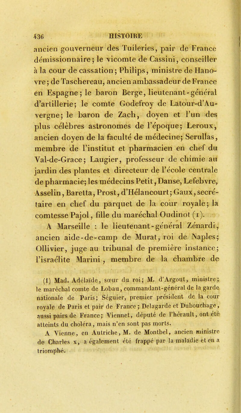 ancien gouverneur des Tuileries, pair de France démissionnaire; le \icomle de Cassini, conseiller à la cour de cassation ; Philips, ministre de Hano- vre ; de Taschereau, ancien ambassadeur de France en Espagne; le baron Berge, lieutenant-général d'artillerie; le comte Godefroy de Latour-d'Au- vergne; le baron de Zach, doyen et l'un des plus célèbres astronomes de l'époque; Leroux, ancien doyen de la faculté de médecine; Serullas, membre de l'institut et pharmacien en chef du Val-de-Grace ; Laugier, professeur de chimie au jardin des plantes et directeur de l'école centrale de pharmacie; les médecins Petit, Danse, Lefebvre, Asselin, Baretta, Prost, d'Hélancourt; Gaux, secré- taire en chef du parquet de la cour royale; la comtesse Pajol, fille du maréchal Oudinot (i). A Marseille : le lieutenant-général Zénardi, ancien aide-de-camp de Murât, roi de INaples; Ollivier, juge au tribunal de première instance; l'israélite Marini , membre de la chambre de (1) Mad. Adélaïde, sœur du roi; M. d'Argout, ministre; le maréchal comte de Lobau, commandant-général de la garde nationale de Paris; Séguier, premier président de la cour royale de Paris et pair de France ; Delagarde et Dubouchage, aussi pairs de France; Viennet, député de l'bérault, ont été atteints du choléra, mais n'en sont pas morts. A Vienne, en Autriche, M. de Montbel, ancien ministre de Charles x, a également été frappé par la maladie et en a triomphé.