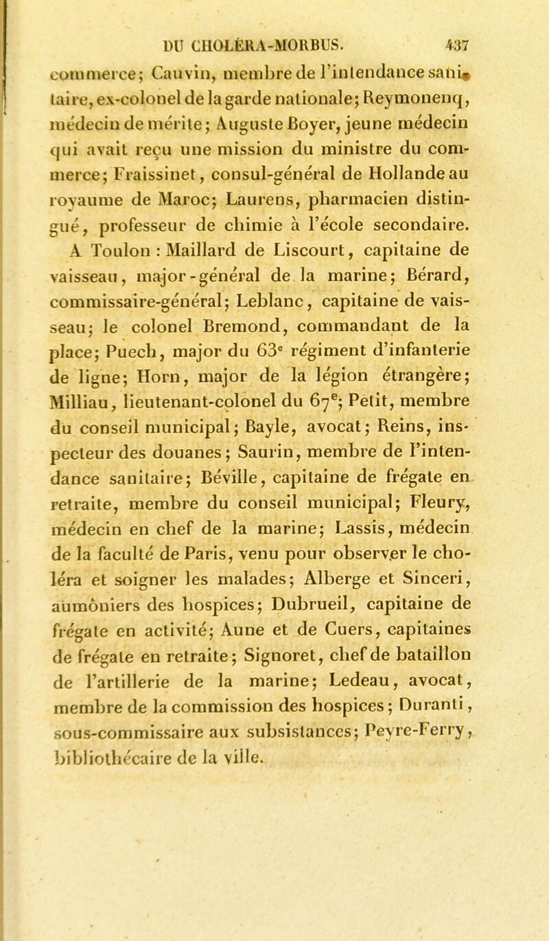 commerce; Cauvin, membre de l'inlendaiice satii» laire, ex-colonel de la garde nationale; Reymonenq, médecin de mérite ; Àiiguste Boyer, jeune médecin qui avait reçu une mission du ministre du com- merce; Fraissinet, consul-général de Hollande au rovaume de Maroc; Laurens, pharmacien distin- gué, professeur de chimie à l'école secondaire. A Toulon : Maillard de Liscourt, capitaine de vaisseau, major-général de la marine; Bérard, commissaire-général; Leblanc, capitaine de vais- seau; le colonel Bremond, commandant de la place; Puech, major du 63 régiment d'infanterie de ligne; Horn, major de la légion étrangère; Milliau, lieutenant-colonel du 67**; Petit, membre du conseil municipal; Bayle, avocat; Reins, ins- pecteur des douanes; Saurin, membre de l'inten- dance sanitaire; Béville, capitaine de frégate en retraite, membre du conseil municipal; Fleury, médecin en chef de la marine; Lassis, médecin de la faculté de Paris, venu pour observ.er le cho- léra et soigner les malades; Alberge et Sinceri, aumôniers des hospices; Dubrueil, capitaine de frégate en activité; Aune et de Cuers, capitaines de frégate en retraite; Signoret, chef de bataillon de l'artillerie de la marine; Ledeau, avocat, membre de la commission des hospices; Duranti, sous-commissaire aux subsistances; Peyre-Ferry, bibliothécaire de la ville.