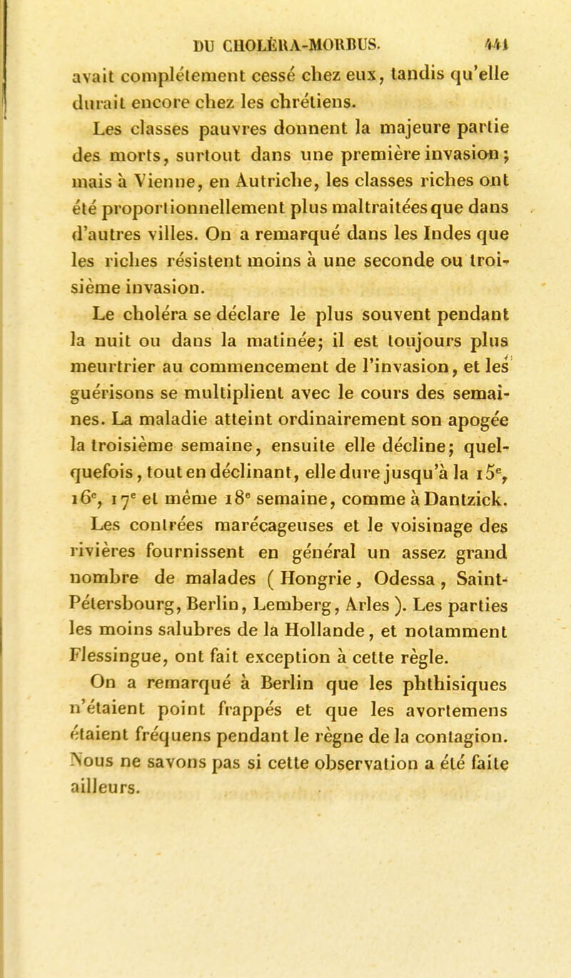avait compléleraent cessé chez eux, tandis qu'elle durait encore chez les chrétiens. Les classes pauvres donnent la majeure partie des morts, surtout dans une première invasion ; mais à Vienne, en Autriche, les classes riches ont été proporlionnellement plus maltraitées que dans d'autres villes. On a remarqué dans les Indes que les riches résistent moins à une seconde ou troi- sième invasion. Le choléra se déclare le plus souvent pendant la nuit ou dans la matinée; il est toujours plus meurtrier au commencement de l'invasion, et les guérisons se multiplient avec le cours des semai- nes. La maladie atteint ordinairement son apogée la troisième semaine, ensuite elle décline; quel- quefois, tout en déclinant, elle dure jusqu'à la i5% i6% 17^ et même 18® semaine, comme àDantzick. Les contrées marécageuses et le voisinage des rivières fournissent en général un assez grand nombre de malades ( Hongrie, Odessa , Saint- Pétersbourg, Berlin, Lemberg, Àrles ). Les parties les moins salubres de la Hollande, et notamment Fiessingue, ont fait exception à cette règle. On a remarqué à Berlin que les phthisiques n'étaient point frappés et que les avorlemens étaient fréquens pendant le règne de la contagion. Nous ne savons pas si cette observation a été faite ailleurs.