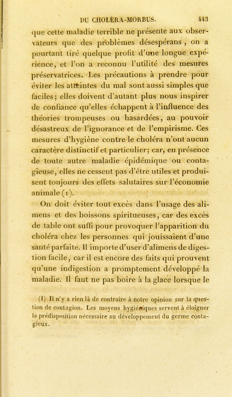que celte maladie terrible ne présente aux obser- vateurs que des problèmes désespérans , on a pourtant tiré quelque profit d'une longue expé- rience, et l'on a reconnu l'utilité des mesures préservatrices. Les précautions à prendre pour éviter les atteintes du mal sont aussi simples que faciles 5 elles doivent d'autant plus nous inspirer de confiauce qu'elles échappent à l'influence des théories trompeuses ou hasardées, au pouvoir désastreux de l'ignorance et de l'empirisme. Ces mesures d'hygiène contre le choléra n'ont aucun caractère dislinctif et particulier; car, en présence de toute autre maladie épidémique ou conta- gieuse, elles ne cessent pas d'être utiles et produi- sent toujours des effets salutaires sur l'économie animale (i). On doit éviter tout excès dans l'usage des ali- mens et des boissons spiritueuses, car des excès de table ont suffi pour provoquer l'apparition du choléra chez les personnes qui jouissaient d'une santé parfaite. Il importe d'user d'alimens de diges- tion facile, car il est encore des faits qui prouvent qu'une indigestion a promptement développé la maladie. Il faut ne pas boire à la glace lorsque le (1) Il n'y a rien là de contraire à notre opinion sur la ques- tion de contagion. Les moyens liygiémqucs servent à éloigner la prédisposition nécessaire au développement du germe conta- gieux.