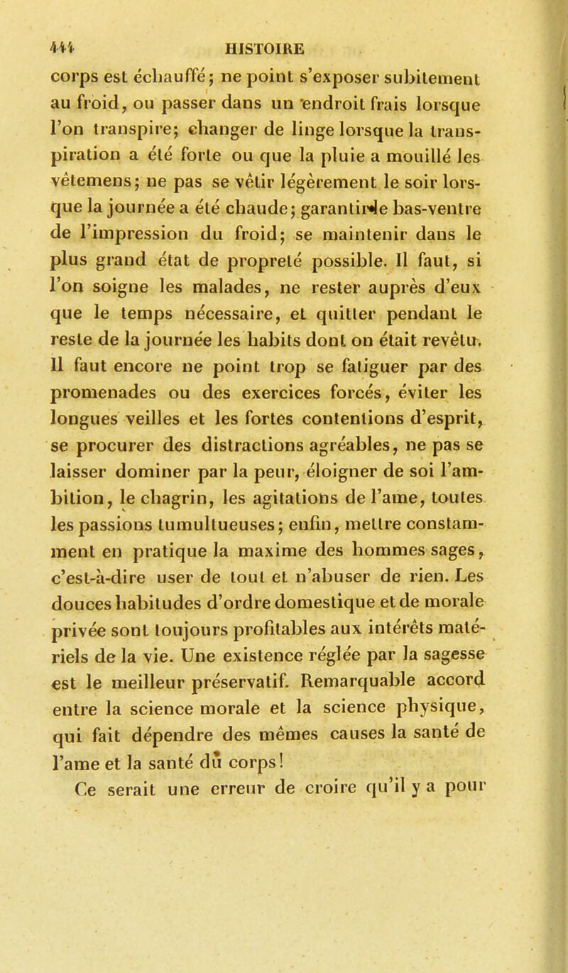 corps est échauffé; ne point s'exposer subitement au froid, ou passer dans un endroit frais lorsque l'on transpire; changer de linge lorsque la trans- piration a été forte ou que la pluie a mouillé les vêtemens; ne pas se vêtir légèrement le soir lors- que la journée a été chaude; garantir*le bas-ventre de l'impression du froid; se maintenir dans le plus grand état de propreté possible. Il faut, si l'on soigne les malades, ne rester auprès d'eux que le temps nécessaire, et quitter pendant le reste de la journée les habits dont on était revêtu^, 11 faut encore ne point trop se fatiguer par des promenades ou des exercices forcés, éviter les longues veilles et les fortes contentions d'esprit, se procurer des distractions agréables, ne pas se laisser dominer par la peur, éloigner de soi l'am- bition, le chagrin, les agitations de l'ame, toutes les passions tumultueuses; enfin, mettre constam- ment en pratique la maxime des hommes sages, c'est-à-dire user de tout et n'abuser de rien. Les douces habitudes d'ordre domestique et de morale privée sont toujours profitables aux intérêts maté- riels de la vie. Une existence réglée par la sagesse est le meilleur préservatif. Remarquable accord entre la science morale et la science physique, qui fait dépendre des mêmes causes la santé de l'ame et la santé dû corps! Ce serait une erreur de croire qu'il y a pour