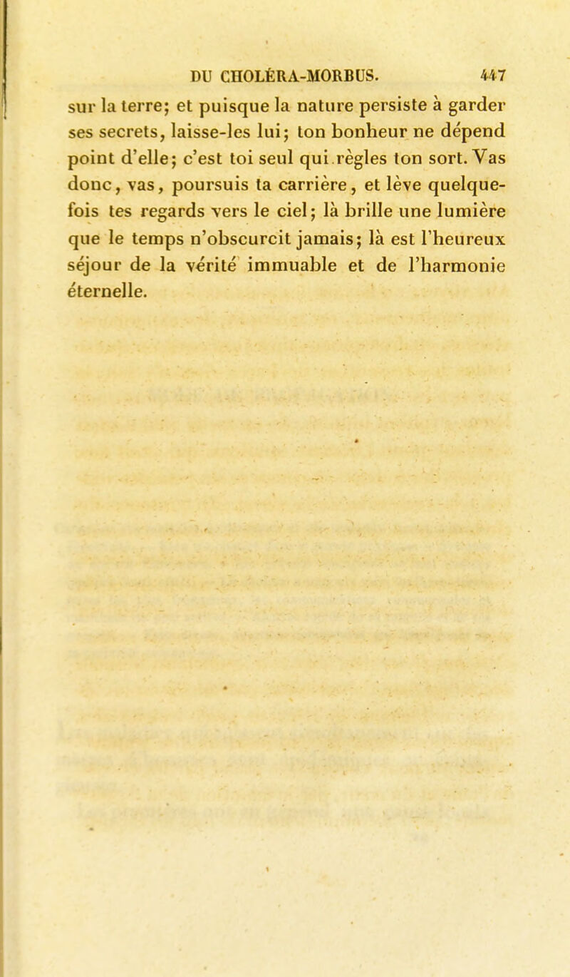 sur la terre; et puisque la nature persiste à garder ses secrets, laisse-les lui; ton bonheur ne dépend point d'elle; c'est toi seul qui.règles ton sort. Vas donc, vas, poursuis ta carrière, et lève quelque- fois tes regards vers le ciel; là brille une lumière que le temps n'obscurcit jamais; là est l'heureux séjour de la vérité immuable et de l'harmonie éternelle. 1