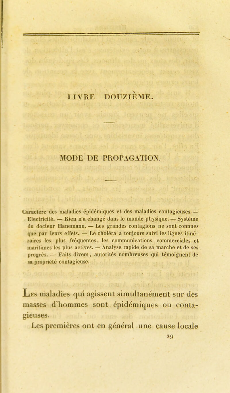 LIVRE DOUZIÈME. MODE DE PROPAGATION. Caractère des maladies épidémiques et des maladies contagieuses. — Electricité. — Rien n'a changé dans le monde physique. — Système du docteur Hanemann. — Les grandes contagions ne sont connues que par leurs effets. — Le choléra a toujours suiyi les lignes itiné- raires les plus fréquentes, les communications commerciales et maritimes les plus actives. — Analyse rapide de sa marche et de ses progrès. — Faits divers, autorités nombreuses qui témoignent de sa propriété contagieuse. Les maladies qui agissent simultanément sur des mas.ses d'hommes sont épidémiques ou conta- gieuses. Les premières ont en général une cause locale ^9