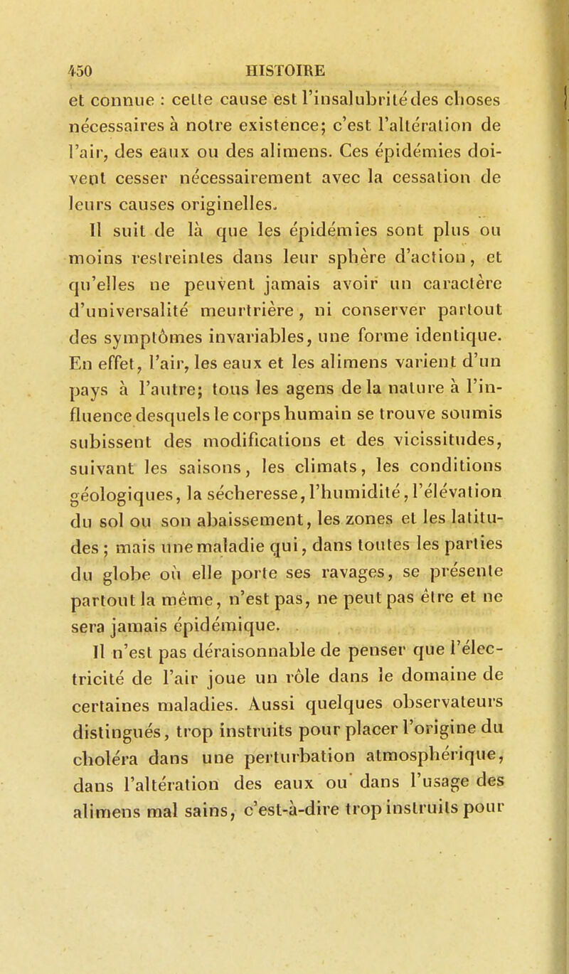 et connue : celte cause est l'insalubritédes clioses nécessaires à notre existence; c'est l'altération de l'air, des eaux ou des aliraens. Ces épidémies doi- vent cesser nécessairement avec la cessation de leurs causes originelles^ Il suit de là que les épidémies sont plus ou moins reslreinles dans leur sphère d'action, et qu'elles ne peuvent jamais avoir un caractère d'universalité meurtrière, ni conserver partout des symptômes invariables, une forme identique. En effet, l'air, les eaux et les alimens varient d'un pays à l'autre; tous les agens delà nature à l'in- fluence desquels le corps humain se trouve soumis subissent des modifications et des vicissitudes, suivant les saisons, les climats, les conditions géologiques, la sécheresse,l'humidité, l'élévation du sol ou son abaissement, les zones et les latitu- des ; mais une maladie qui, dans toutes les parties du globe où elle porte ses ravages, se présente partout la même, n'est pas, ne peut pas être et ne sera jamais épidéraique. Il n'est pas déraisonnable de penser que l'élec- tricité de l'air joue un rôle dans le domaine de certaines maladies. Aussi quelques observateurs distingués, trop instruits pour placer l'origine du choléra dans une perturbation atmosphérique, dans l'altération des eaux ou'dans l'usage des alimens mal sains, c'est-à-dire trop instruits pour