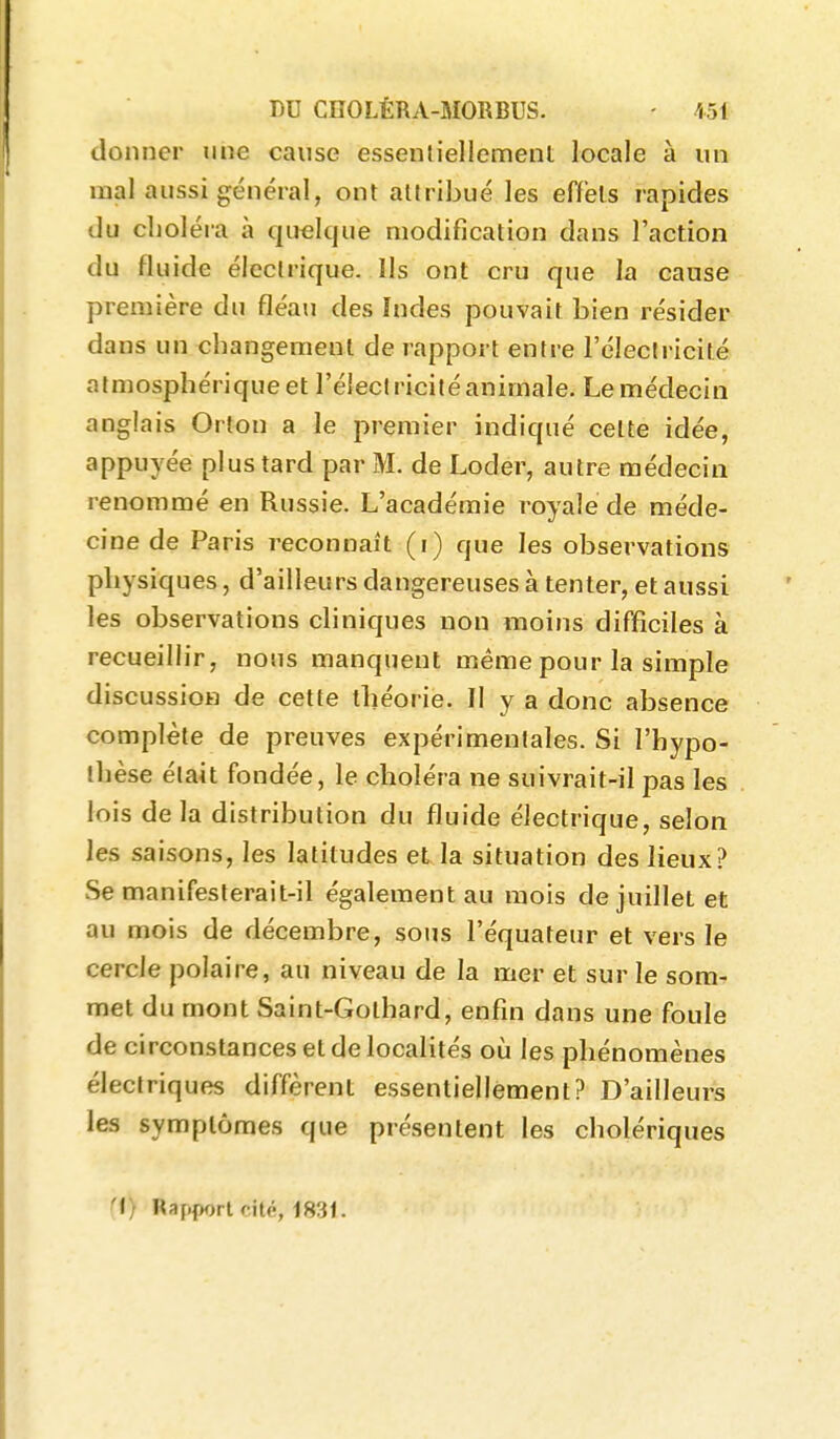 donner une cause essenliellement locale à un mal aussi général, ont attribué les effets rapides du cLoléra à quelque modification dans l'action du fluide électrique. Ils ont cru que la cause première du fléau des Indes pouvait bien résider dans un cbangemeut de rapport entre l'électricité atmosphérique et l'électricité animale. Le médecin anglais Ortou a le premier indiqué celte idée, appuyée plus tard par M. de Loder, autre médecin renommé en Russie. L'académie royale de méde- cine de Paris reconnaît (i) que les observations physiques, d'ailleurs dangereuses à tenter, et aussi les observations cliniques non moins difficiles à recueillir, nous manquent même pour la simple discussion de cette théorie. Il y a donc absence complète de preuves expérimentales. Si l'hypo- thèse était fondée, le choléra ne suivrait-il pas les lois delà distribution du fluide électrique, selon les saisons, les latitudes et la situation des lieux? Se manifesterait-il également au mois de juillet et au mois de décembre, sous l'équateur et vers le cercle polaire, au niveau de la mer et sur le som- met du mont Saint-Gothard, enfin dans une foule de circonstances et de localités où les phénomènes électriques diffèrent essentiellement? D'ailleurs les symptômes que présentent les cholériques (t) Rapport cité, 1831.