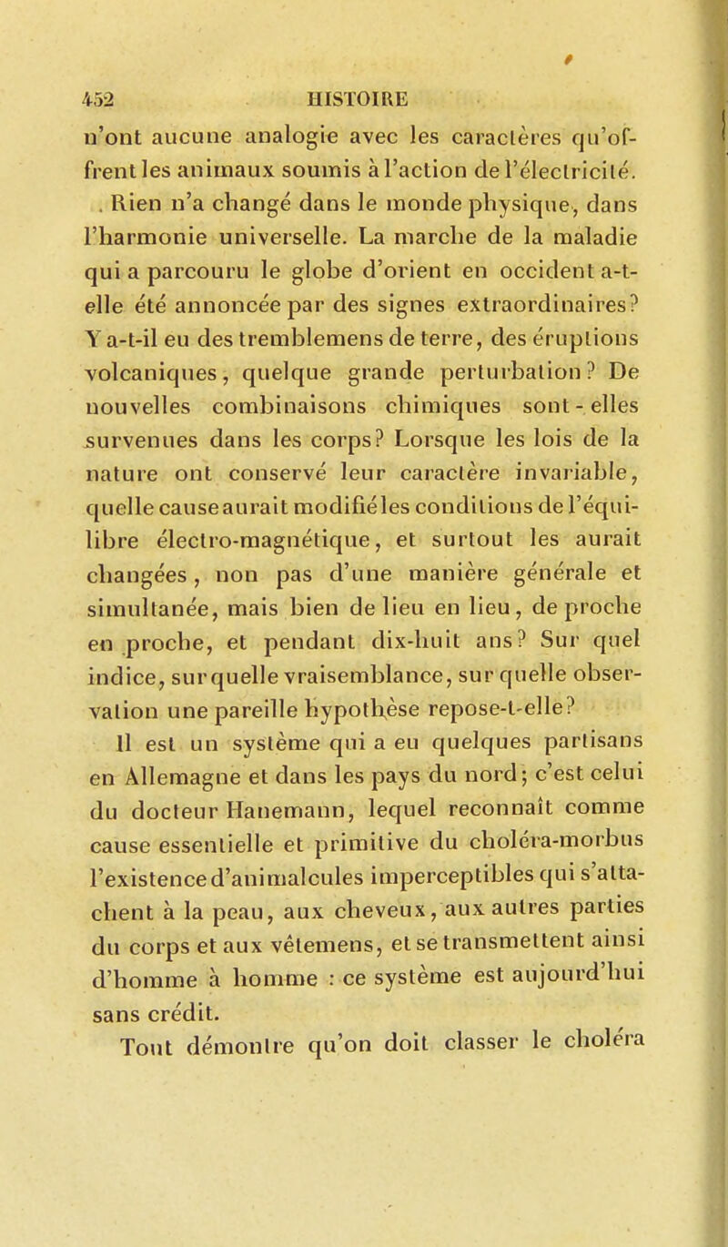n'ont aucune analogie avec les caractères qu'of- frent les animaux soumis à l'action de l'éleclricilé. . Rien n'a changé dans le monde physique, dans l'harmonie universelle. La marche de la maladie qui a parcouru le globe d'orient en occident a-t- elle été annoncée par des signes extraordinaires? Ya-t-il eu des tremblemens de terre, des éruptions volcaniques, quelque grande perturbation? De nouvelles combinaisons chimiques sont-elles survenues dans les corps? Lorsque les lois de la nature ont conservé leur caractère invariable, quelle causeaurait modifiéles conditions de l'équi- libre électro-magnétique, et surtout les aurait changées, non pas d'une manière générale et simultanée, mais bien de lieu en lieu, de proche en proche, et pendant dix-huit ans? Sur quel indice, sur quelle vraisemblance, sur quelle obser- vation une pareille hypotlxèse repose-t-elle? Il est un système qui a eu quelques partisans en Allemagne et dans les pays du nord; c'est celui du docteur Hanemann, lequel reconnaît comme cause essentielle et primitive du choléra-morbus l'existence d'animalcules imperceptibles qui s'atta- chent à la peau, aux cheveux, aux autres parties du corps et aux vêtemens, et se transmettent ainsi d'homme à homme : ce système est aujourd'hui sans crédit. Tout démontre qu'on doit classer le choléra
