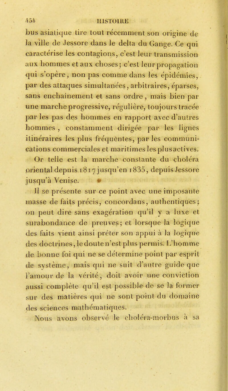 ^i5ft UISTOIRE bus asiatique lire tout récemment son origine de ]a ville de Jessore dans le delta du Gange. Ce qui caractérise les contagions, c'est leur transmission aux hommes et aux choses; c'est leur propagation qui s'opère, non pas comme dans les épidémies, par des attaques simultanées, arbitraires, éparses, sans enchaînement et sans ordre, mais bien par une marche progressive, régulière, toujours tracée par les pas des hommes en rapport avec d'autres hommes , constamment dirigée par les lignés itinéraires les plus fréquèntes, parles communi- cations commerciales et maritimes les plus actives. Or telle est la marche constante du choléra orientaldepuisiS 17 jusqu'en i835, depuis Jessore jusqu'à Venise. • Il se présente sur ce point avec une imposante masse de faits précis, concordans, authentiques j on peut dire sans exagération qu'il y a luxe et surabondance de preuves; et lorsque la logique des faits vient ainsi prêter son appui à la logique des doctrines, ledouten'est plus permis. L'homme de bonne foi qui ne se détermine point par esprit de système, mais qui ne suit d'autre guide que l'amour d<3 la vérité, doit avoir ime conviction aussi complète qu'il est possible de se la former sur des matières qui ne sont point du domaine des sciences mathématiques. Nous avons observé le choléra-morbus à sa
