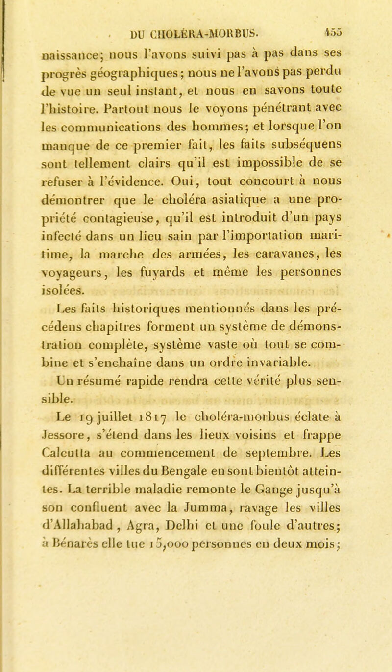 naissance; nous l'avons suivi pas à pas dans ses progrès géographiques; nous ne l'avons pas perdu de vue un seul instant, et nous en savons toute l'histoire. Partout nous le voyons pénétrant avec les communications des hommes; et lorsque l'on manque de ce premier fait, les faits subséquens sont tellement clairs qu'il est impossible de se refuser à l'évidence. Oui, tout concourt à nous démontrer que le choléra asiatique a une pro- priété contagieuse, qu'il est introduit d'un pays infecté dans un lieu sain par l'importation mari- time, la marche des armées, les caiavanes, les voyageurs, les fuyards et même les personnes isolées. Les faits historiques mentionnés dans les pré- cédens chapitres forment un système de démons- tialion complète, système vaste où tout se com- bine et s'enchaîne dans un ordre invariable. Un résumé rapide rendra celte vérité plus sen- sible. Le 19 juillet 1817 le choléra-niorbus éclate à Jessore, s'étend dans les lieux voisins et frappe Calcutta au commencement de septembre, l^es différentes villes du Bengale en sont bientôt attein- tes. I^a terrible maladie remonte le Gange jusqu'à son confluent avec la Jumma, ravage les villes d'Allahabad , Agra, Delhi et une foule d'autres; à Bénarès elle lue j5,ooopersonnes en deux mois;