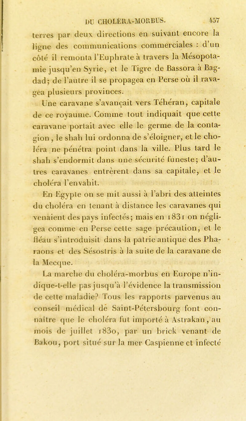 terres par deux directions en suivant encore la liene des communications commerciales : d'un côté il remonta l'Euphrate à travers la Mésopota- mie jusqu'en Syrie, et le Tigre de Bassora à Bag- dad; de l'autre il se propagea en Perse où il rava- gea plusieurs provinces. Une caravane s'avançait vers Téhéran, capitale de ce royaume. Comme tout indiquait que cette caravane portait avec elle le germe de la conta- gion , le shah lui ordonna de s'éloigner, et le cho- léra ne pénétra point dans la ville. Plus tard le shah s'endormit dans une sécurité funeste; d'au- tres caravanes entrèrent dans sa capitale, et le choléra l'envahit. En Egypte on se mit aussi à l'ahri des atteintes du choléra en tenant à distance les caravanes qui venaient des pays infectés; mais en i83i on négli- gea comme en Perse cette sage précaution, et le fléau s'introduisit dans la patrie antique des Pha- raons et des Sésostris à la suite de la caravane de la Mecque. La marche du choléra-morbus en Europe n'in- dique-t-elle pas jusqu'à l'évidence la transmission de cette maladie? Tous les rapports parvenus au conseil médical dé Saint-Pétersbourg font con- naître que le choléra fut importé à Astrakan , au mois de juillet i83o, par un brick venant de Bakou, port situé sur la mer Caspienne et infecté