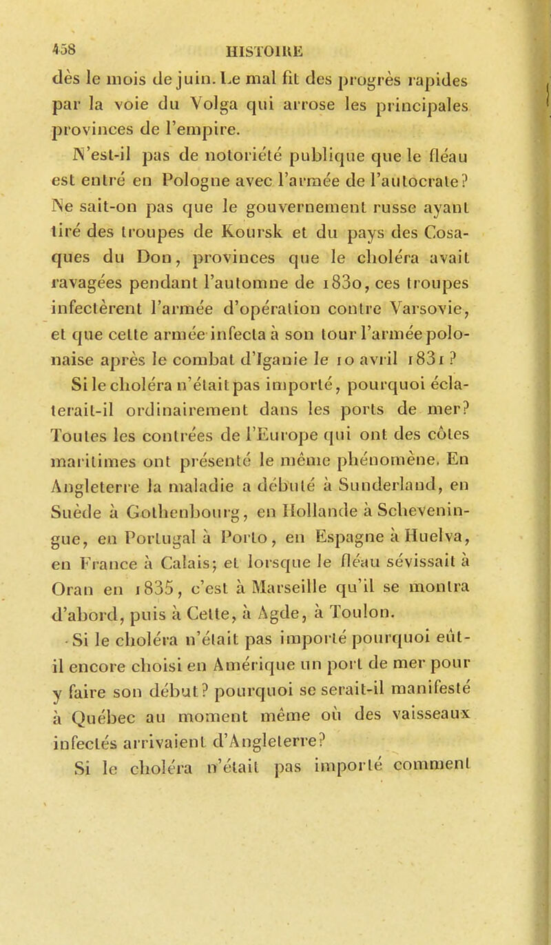 dès le mois de juin. Le mal fit des progrès rapides par la voie du Volga qui arrose les principales provinces de l'empire. JN'est-il pas de notoriété publique que le fléau est entré en Pologne avec l'armée de l'autocrate? Ne sait-on pas que le gouvernement russe ayant tiré des troupes de Koursk et du pays des Cosa- ques du Don, provinces que le choléra avait ravagées pendant l'automne de i83o, ces troupes infectèrent l'armée d'opération contre Varsovie, et que cette armée infecta à son tour l'armée polo- naise après le combat d'Iganie le lo avril i83i? Si le choléra n'était pas importé, pourquoi écla- terait-il ordinairement dans les ports de mer? Toutes les contrées de l'Europe qui ont des côtes maritimes ont piésenté le même phénomène. En Angleterre la maladie a débuté à Sunderlaud, en Suède à Gothenbourg, en Hollande à Schevenin- gue, en Portugal à Porto, en Espagne à Huelva, en France à Calais; et lorsque le fléau sévissait à Oran en i835, c'est à Marseille qu'il se montra d'abord, puis à Celle, à Agde, à Toulon. ■Si le choléra n'était pas importé pourquoi eût- il encore choisi en Amérique un port de mer pour y faire son début? pourquoi se serait-il manifesté à Québec au moment même où des vaisseaux infectés arrivaient d'Angleterre? Si le choléra n'était pas importé comment