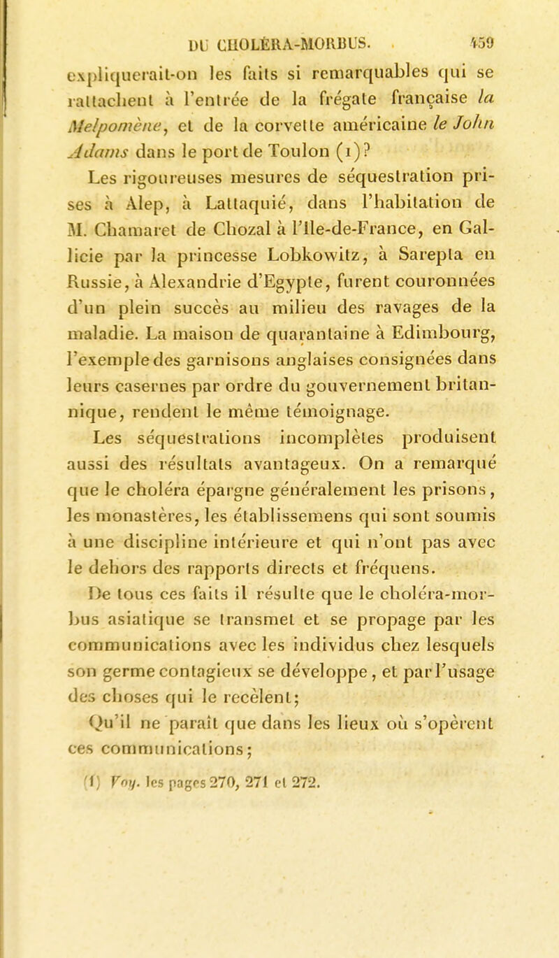 expliquerail-on les fails si remarquables qui se raltacheul à l'enlrée de la frégate française la Melpomène, el de la cervelle américaine/e/o/î/î Adams dans le port de Toulon (i)? Les rigoureuses mesures de séquestration pri- ses à Alep, à Latlaquié, dans l'iiabitation de M. Chamaret de Chozal à l'Ile-de-France, en Gal- licie par la princesse Lobkowitz, à Sarepla en Russie, à Alexandrie d'Egypte, furent couronnées d'un plein succès au milieu des ravages de la maladie. La maison de quarantaine à Edimbourg, l'exemple des garnisons anglaises consignées dans leurs casernes par ordre du gouvernement britan- nique, rendent le même témoignage. Les séquestrations incomplètes produisent aussi des résultats avantageux. On a remarqué que le choléra épargne généralement les prisons, les monastères, les établissemens qui sont soumis à une discipline intérieure et qui n'ont pas avec le dehors des rapports directs et fréquens. De tous ces fails il résulte que le choléra-mor- bus asiatique se transmet et se propage par les communications avec les individus chez lesquels son germe contagieux se développe, et par l'usage des choses qui le recèlent; Qu'il ne paraît que dans les lieux où s'opèrent ces communications; (f) foy. les pages 270, 271 cl 272.