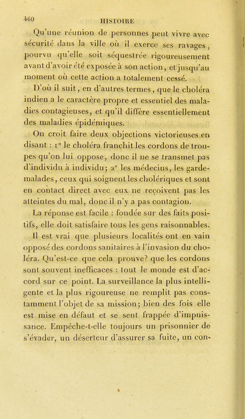 Qu'une réunion de personnes peut vivre avec sécurité dans la ville où il exerce ses ravages, pourvu qu'elle soit séquestrée rigoureusement avant d'avoir été exposée à son action, et jusqu'au moment où cette action a totalement cessé. D'où il suit, en d'autres termes, que le choléra indien a le caractère propre et essentiel des mala- dies contagieuses, et qu'il diffère essentiellement des maladies épidémiques. On croit faire deux objections victorieuses en disant : i le choléra franchit les cordons de trou- pes qu'on lui oppose, donc il ne se transmet pas d'individu à individu; 2° les médecins, les garde- malades, ceux qui soignent les cholériques et sont en contact direct avec eux ne reçoivent pas les atteintes du mal, donc il n'y a pas contagion. La réponse est facile : fondée sur des faits posi- tifs, elle doit satisfaire tous les gens raisonnables. Il est vrai que plusieurs localités ont en vain opposé des cordons sanitaires à l'invasion du cho- léra. Qu'est-ce que cela prouve? que les cordons sont souvent inefficaces : tout le monde est d'ac- cord sur ce point. La surveillance la plus intelli- gente et la plus rigoureuse ne remplit pas cons- tamment l'objet de sa mission; bien des fois elle est mise en défaut et se sent frappée d'impuis- sance. Empêche-t-elle toujours un prisonnier de s'évader, un déserteur d'assurer sa fuite, un cQn<