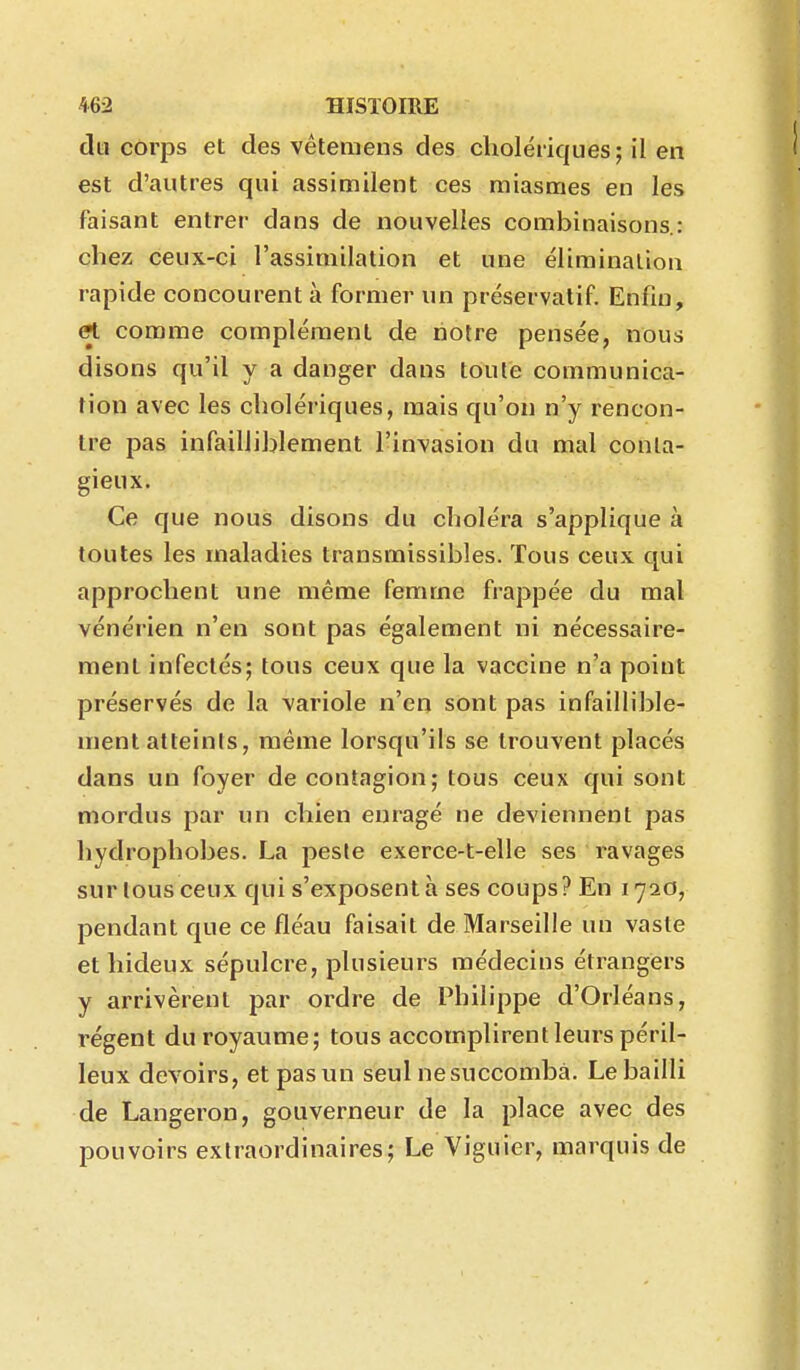 du corps et des vétemens des cholériques; il en est d'autres qui assimilent ces miasmes en les faisant entrer dans de nouvelles combinaisons.: chez ceux-ci l'assimilation et une éliminalion rapide concourent à former un préservatif Enfin, et comme complément de notre pensée, nous disons qu'il y a danger dans toute communica- tion avec les cholériques, mais qu'on n'y rencon- tre pas infailliblement l'invasion du mal conta- gieux. Ce que nous disons du choléra s'applique à toutes les maladies transmissibles. Tous ceux qui approchent une même femme frappée du mal vénérien n'en sont pas également ni nécessaire- ment infectés; tous ceux que la vaccine n'a point préservés de la variole n'en sont pas infaillible- ment atteints, même lorsqu'ils se trouvent placés dans un foyer de contagion; tous ceux qui sont mordus par un chien enragé ne deviennent pas hydrophobes. La peste exerce-t-elle ses ravages sur tous ceux qui s'exposent à ses coups? En 1720, pendant que ce fléau faisait de Marseille un vaste et hideux sépulcre, plusieurs médecins étrangers y arrivèrent par ordre de Philippe d'Orléans, régent du royaume; tous accomplirent leurs péril- leux devoirs, etpasun seul ne succomba. Le bailli de Langeron, gouverneur de la place avec des pouvoirs extraordinaires; Le Viguier, marquis de