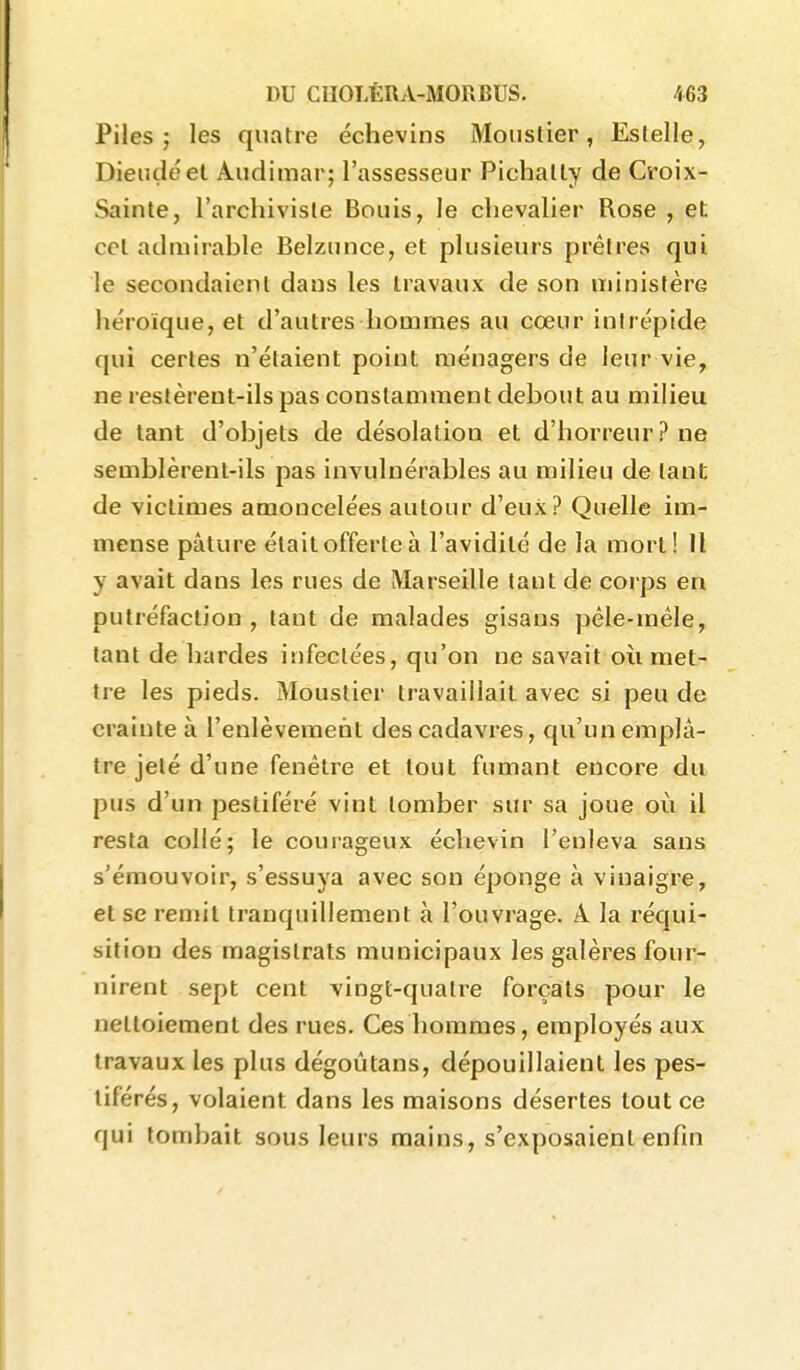 Piles; les quatre échevins Mouslier, Eslelle, Dieudéel Aiidimar; l'assesseur Pichally de Croix- Sainte, l'archiviste Bouis, le chevalier Rose , et cet admirable Belzunce, et plusieurs prêtres qui le secondaient dans les travaux de son ministère héroïque, et d'autres hommes au cœur intrépide qui certes n'étaient point ménagers de leur vie, ne restèrent-ils pas constamment debout au milieu de tant d'objets de désolation et d'horreur? ne semblèrent-ils pas invulnérables au milieu de tant de victimes amoncelées autour d'eux? Quelle im- mense pâture était offerte à l'avidité de la mort! 11 y avait dans les rues de Marseille tant de corps en putréfaction, tant de malades gisans péle-méle, tant de bardes infectées, qu'on ne savait où met- tre les pieds. Moustier travaillait avec si peu de crainte à l'enlèvement des cadavres, qu'un emplâ- tre jeté d'une fenêtre et tout fumant encore du pus d'un pestiféré vint tomber sur sa joue où il resta collé; le courageux échevin l'enleva sans s'émouvoir, s'essuya avec son éponge à vinaigre, et se remit tranquillement à l'ouvrage. A la réqui- sition des magistrats municipaux les galères four- nirent sept cent vingt-quatre forçats pour le nettoiement des rues. Ces hommes, employés aux travaux les plus dégoûtans, dépouillaient les pes- tiférés, volaient dans les maisons désertes tout ce qui tombait sous leurs mains, s'exposaient enfin