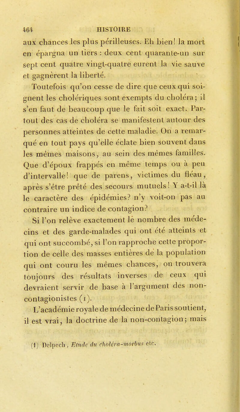 aux chances les plus périlleuses. Eh hien! la mort en épargna un tiers : deux cent quaranle-un sur sept cent quatre vingt-quatre eurent la vie sauve et gagnèrent la liberté. Toutefois qu'on cesse de dire que ceux qui soi- gnent les cholériques sont exempts du choléra; il s'en faut de beaucoup que le fait soit exact. Par- tout des cas de choléra se manifestent autour des personnes atteintes de cette maladie. On a remar- qué en tout pays qu'elle éclate bien souvent dans les métnes maisons, au sein des mêmes familles. Que d'époux frappés en même temps ou à peu d'intervalle! que de parens, victimes du fléau, après s'être prêté des secours mutuels! Y a-t-il là le caractère des épidémies? n'y voit-on pas au contraire un indice de contagion? Si l'on relève exactement lè nombre des méde- cins et des garde-malades qui ont été atteints et qui ont succombé, si l'on rapproche cette propor- tion de celle des masses entières de la population qui ont couru les mêmes chances, on trouvera toujours des résultats inverses de ceux qui devraient servir de base à l'argument des non- contagionisles (i). L'académie royale de médecine de Paris soutient, il est vrai, la doctrine de la non-contagion; mais (1) Dclpcdi, Elude du choléra-morbus etc.