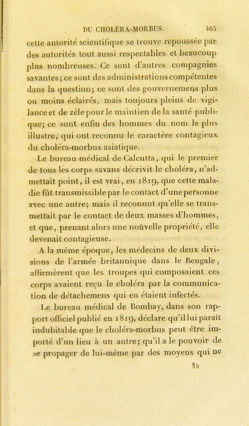 celle aulorilé scientifique se Irouve repoussée par des autorilés tout aussi respectables et beaucoup plus nombreuses. Ce sonl d'autres compagnies savantes; ce sont des administrations compétentes dans la question; ce sonl des gouvernemens plus ou moins éclairés, mais toujours pleins de vigi- lance et de zèle pour le maintien de la santé publi- que; ce sont enfin des hommes du nom le plus illustre, qui ont reconnu le caractère contagieux du choléra-morbus asiatique. Le bureau médical de Calcutta, qui le premier de tous les corps savans décrivit le choléra, n'ad- mettait point, il est vrai, en 1819, que cette mala- die fût transmissiblepar le contact d'une personne avec une autre; mais il reconnut qu'elle se trans- mettait par le contact de deux masses d'hommes, et que, prenant alors une nouvelle propriété, elle devenait contagieuse. A la même époque, les médecins de deux divi- sions de l'armée britannique dans le Bengale, affirmèrent que les troupes qui composaient ces corps avaient reçu le choléra par la communica- tion de détachemens qui en étaient infectés. Le bureau médical de Bombay, dans son rap- port officiel publié en 1819, déclare qu'il lui parait indubitable que le choléra-morbus peut être im- porté d'un lieu à un autre; qu'il a le pouvoir de .se propager de lui-même par des moyens qui ne ^0