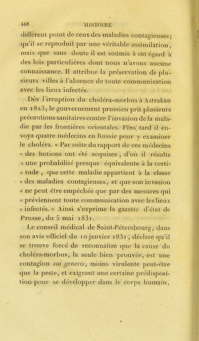 diffèrent point de ceux des maladies contagieuses; qu'il se reproduit par une véritable assimilation, mais que sans doute il est soumis à cet égard à des lois particulières dont nous n'avons aucune connaissance. 11 attribue la préservation de plu- sieurs villes à l'absence de toute communication avec les lieux infectés. Dès l'irruption du choléra-morbus à Astrakan en 1823, le gouvernement prussien prit plusieurs précautions sanitaires contre l'invasion delà mala- die par les frontières orientales. Pins, tard il en- voya quatre médecins en Russie pour y examiner le cboléra. « Par suite du rapport de ces médecins « des hotions ont été acquises , d'où il résulte « une probabilité presque équivalente à la cerli- « tude , que cette maladie appartient h la classe «des maladies contagieuses, et que son invasion « ne peut être empécliée que par des mesures qui « préviennent toute communication avec les lieux « infectés. » Ainsi s'exprime la gazette d'état de Prusse, du 5 mai i83i. Le conseil médical de Saint-Pétersbourg, dans son avis officiel du 10 janvier i83i, déclare qu'il se trouve forcé de reconnaître que la cause du choléra-morbus, la seule bien prouvée, est une contagion sui generis, moins virulente peut-êti-e que la peste, et exigeant une certaine prédisposi- tion pour se développer dans le corps humain,