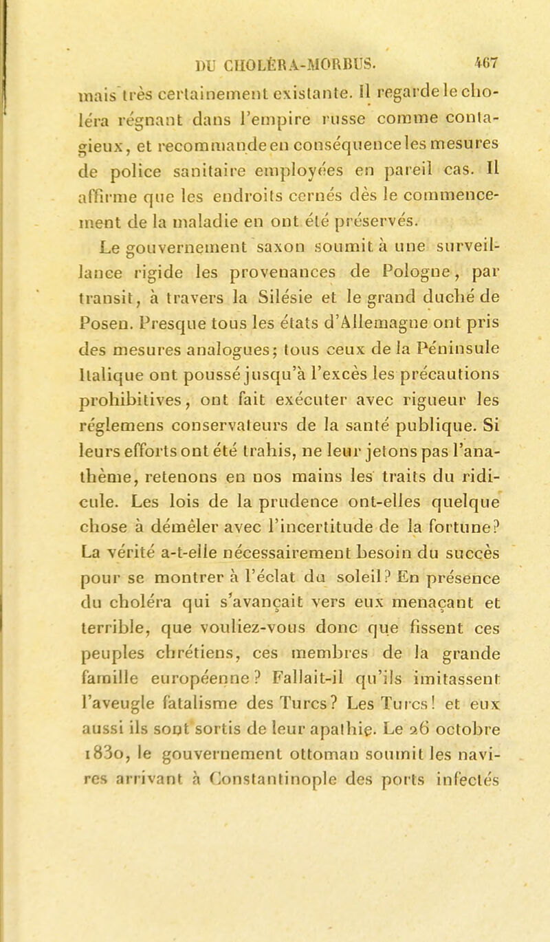 lïiais très cerlainement existante. Il regarde le cho- léra régnant dans l'empire russe comme conta- gieux, et l'ecommande en conséquence les mesures de police sanitaire employées en pareil cas. Il affirme que les endroits cernés dès le commence- ment de la maladie en ont été préservés. Le gouvernement saxon soumit à une surveil- lance rigide les provenances de Pologne, par transit, à travers la Silésie et le grand duclié de Posen. Presque tous les états d'Allemagne ont pris des mesures analogues; tous ceux delà Péninsule Italique ont poussé jusqu'à l'excès les précautions prohibitives, ont fait exécuter avec rigueur les réglemens conservateurs de la santé publique. Si leurs efforts ont été trahis, ne leur jetons pas l'ana- thème, retenons en nos mains les traits du ridi- cule. Les lois de la prudence ont-elles quelque chose à démêler avec l'incertitude de la fortune? La vérité a-t-elle nécessairement besoin du succès pour se montrer à l'éclat da soleil? En présence du choléra qui s'avançait vers eux menaçant et terrible, que vouliez-vous donc que fissent ces peuples chrétiens, ces membres de la grande famille européenne? Fallait-il qu'ils imitassent l'aveugle fatalisme des Turcs? Les Turcs! et eux aussi ils sont sortis de leur apathie- Le 26 octobre i83o, le gouvernement ottoman soumit les navi- res arrivant à Constantinople des ports infectés
