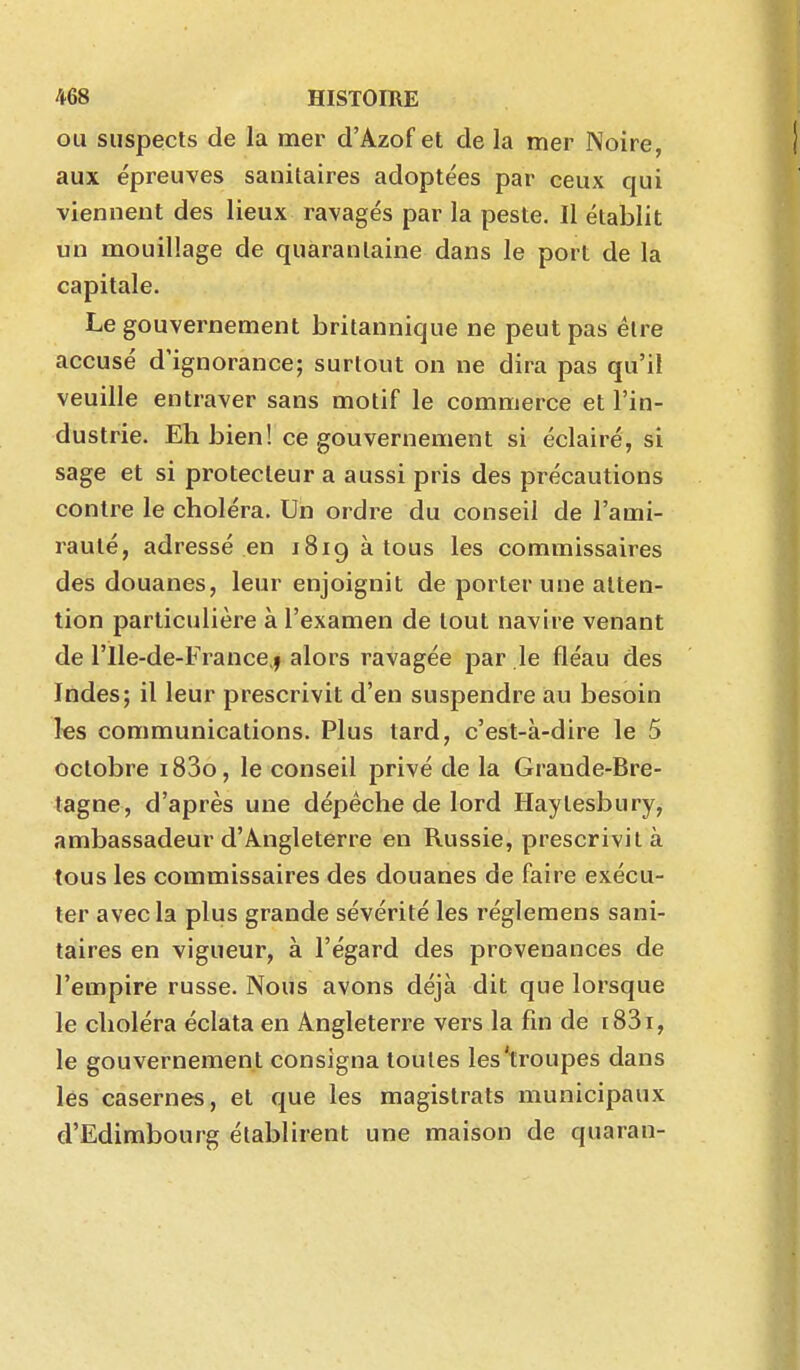 ou suspects de la mer d'Azof et de la mer Noire, aux épreuves sanitaires adoptées par ceux qui viennent des lieux ravagés par la peste. Il établit un mouillage de quarantaine dans le port de la capitale. Le gouvernement britannique ne peut pas être accusé d'ignorance; surtout on ne dira pas qu'il veuille entraver sans motif le commerce et l'in- dustrie. Eh bien! ce gouvernement si éclairé, si sage et si protecteur a aussi pris des précautions contre le choléra. Un ordre du conseil de l'ami- rauté, adressé en 1819 à tous les commissaires des douanes, leur enjoignit de porter une atten- tion particulière à l'examen de tout navire venant de rile-de-France,f alors ravagée par le fléau des Indes; il leur prescrivit d'en suspendre au besoin les communications. Plus tard, c'est-à-dire le 5 octobre i83o, le conseil privé de la Grande-Bre- tagne, d'après une dépêche de lord Haytesbury^ ambassadeur d'Angleterre en Russie, prescrivit à tous les commissaires des douanes de faire exécu- ter avec la plus grande sévérité les réglemens sani- taires en vigueur, à l'égard des provenances de l'empire russe. Nous avons déjà dit que lorsque le choléra éclata en Angleterre vers la fin de i83i, le gouvernement consigna toutes les'troupes dans lés casernes, et que les magistrats municipaux d'Edimbourg établirent une maison de quaran-