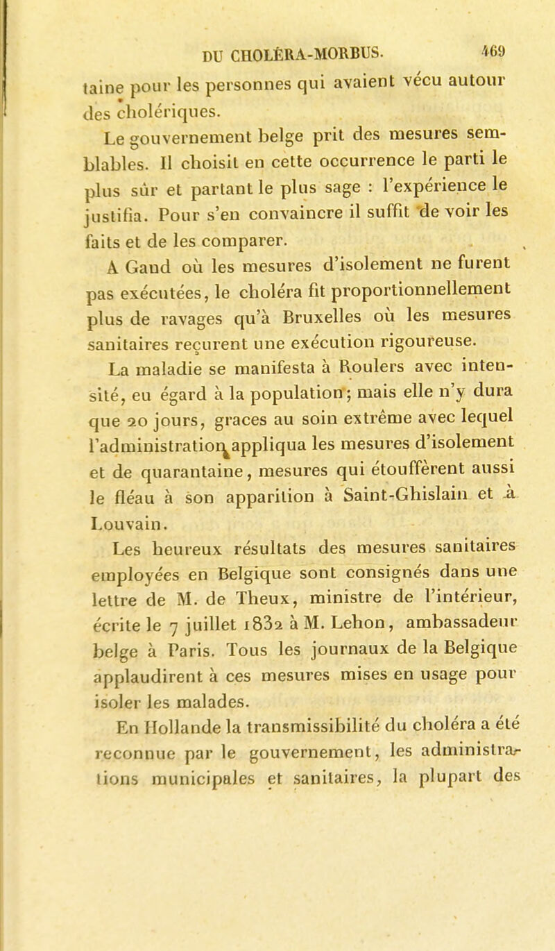 taine pour les personnes qui avaient vécu autour des cholériques. Le gouvernement belge prit des mesures sem- blables. Il choisit en cette occurrence le parti le plus sûr et partant le plus sage : l'expérience le justifia. Pour s'en convaincre il suffit de voir les faits et de les comparer. A Gand où les mesures d'isolement ne furent pas exécutées, le choléra fit proportionnellement plus de ravages qu'à Bruxelles où les mesures sanitaires reçurent une exécution rigoureuse. La maladie se manifesta à Roulers avec inten- sité, eu égard à la population ; mais elle n'y dura que 20 jours, grâces au soin extrême avec lequel i'administratioi^appliqua les mesures d'isolement et de quarantaine, mesures qui étouffèrent aussi le fléau à son apparition à Saint-Ghislain et k Louvain. Les heureux résultats des mesures sanitaires employées en Belgique sont consignés dans une lettre de M. de Theux, ministre de l'intérieur, écrite le 7 juillet iSSa à M. Lehon, ambassadeur belge à Paris. Tous les journaux de la Belgique applaudirent à ces mesures mises en usage pour isoler les malades. En Hollande la transmissibilité du choléra a été reconnue par le gouvernement, les administra- lions municipales et sanitaires, la plupart des