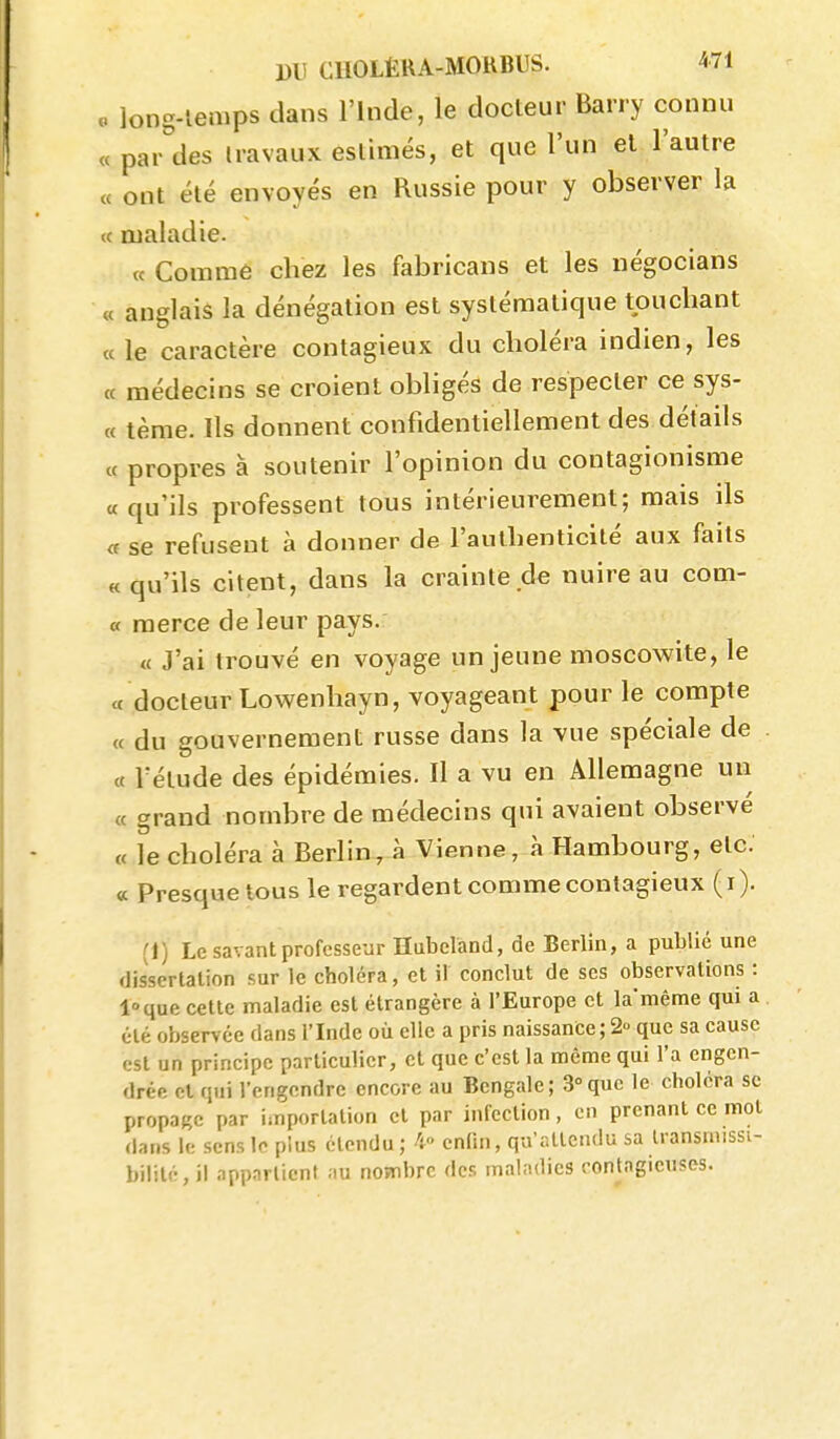 o long-lemps dans l'Inde, le docteur Barry connu « parades liavaux estimés, et que l'un et l'autre « ont été envoyés en Russie pour y observer la « maladie. « Comme chez les fabricans et les négocians « anglais la dénégation est systématique touchant ce le caractère contagieux du choléra indien, les « médecins se croient obligés de respecter ce sys- « tèrae. Ils donnent confidentiellement des détails « propres à soutenir l'opinion du contagionisme «qu'ils professent tous intérieurement; mais ils « se refusent à donner de l'authenticité aux faits «qu'ils citent, dans la crainte.de nuire au com- « merce de leur pays. « J'ai trouvé en voyage un jeune moscowite, le a docteur Lowenhayn, voyageant pour le compte « du gouvernement russe dans la vue spéciale de « rétude des épidémies. Il a vu en Allemagne un « grand nombre de médecins qui avaient observé « le choléra à Berlin, à Vienne, à Hambourg, etc. « Presque tous le regardent comme contagieux (i). (1) Le savant professeur Hubcland, de Berlin, a publié une dissertation sur le choléra, et il conclut de ses observations : loque cette maladie est étrangère à l'Europe et la'même qui a été observée dans l'Inde où elle a pris naissance ; 2° que sa cause est un principe particulier, et que c'est la même qui l'a engen- drée et qui l'engendre encore au Bengale; 3°que le choléra se propage par importation et par infection, en prenant ce mol dans le sens le plus étendu ; ^ enlin, qu'attendu sa Iransmissi- bil!té,il appartient au nombre des maladies contagieuses.