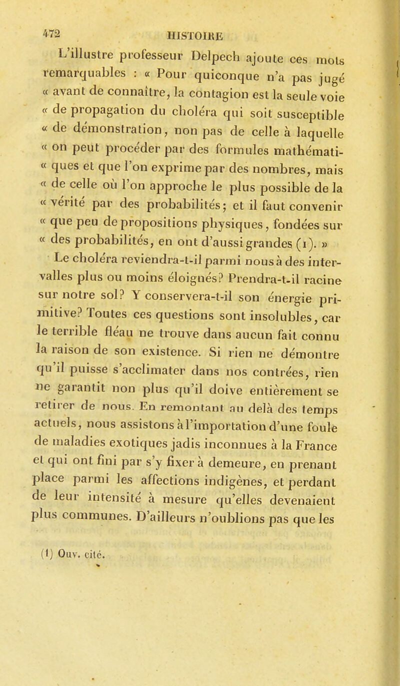 *72 UISTOIKE L'illustre professeur Delpech ajoute ces mois remarquables : « Pour quiconque n'a pas jugé « avant de connaître, la contagion est la seule voie te de propagation du choléra qui soit susceptible « de démonstration, non pas de celle à laquelle « on peut procéder par des formules mathémati- « ques et que l'on exprime par des nombres, mais « de celle où l'on approche le plus possible de la «vérité par des probabilités; et il faut convenir « que peu de propositions physiques, fondées sur « des probabilités, en ont d'aussi grandes (i). » Le choléra reviendra-t-il parmi nous à des inter- valles plus ou moins éloignés? Prendra-t.il racine sur notre sol? Y conservera-t-il son énergie pri- mitive? Toutes ces questions sont insolubles, car le terrible fléau ne trouve dans aucun fait connu la raison de son existence. Si rien ne démontre qu'il puisse s'acclimater dans nos contrées, rien ne garantit non plus qu'il doive entièrement se retirer de nous. En remontant au delà des temps actuels, nous assistons à l'importation d'une foule de maladies exotiques jadis inconnues à la France et qui ont fini par s'y fixer à demeure, en prenant place parmi les affections indigènes, et perdant de leur intensité à mesure qu'elles devenaient plus communes. D'ailleurs n'oublions pas que les (1) Ouv. cilc.