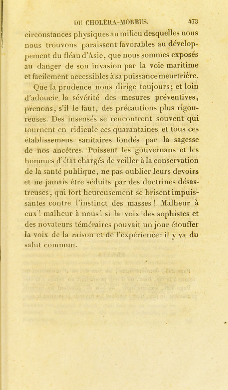 circonstances physiques au nîilieu desquelles nous nous trouvons paraissent favorables au dévelop- pement du fléau d'Asie, que nous sommes exposés au danger de son invasion par la voie maritime et facilement accessibles à sa puissance meurtrière. Que la prudence nous dirige toujours; et loin d'adoucir la sévérité des mesures préventives, prenons, s'il le faut, des précautions plus rigou- reuses. Des insensés se rencontrent souvent qui tournent en ridicule ces quarantaines et tous ces élablissemens sanitaires fondés par la sagesse de nos ancêtres. Puissent les gouvernans et les hommes d'état chargés de veiller à la conservation de la santé publique, ne pas oublier leurs devoirs et ne jamais être séduits par des doctrines désas- treuses, qui fort heureusement se brisent impuis- santes contre l'instinct des masses ! Malheur à eux ! malheur à nous! si la voix des sophistes et des novateurs téméraires pouvait un jour étouffer la voix de la raison et de l'expérience: il y va du salul commun.