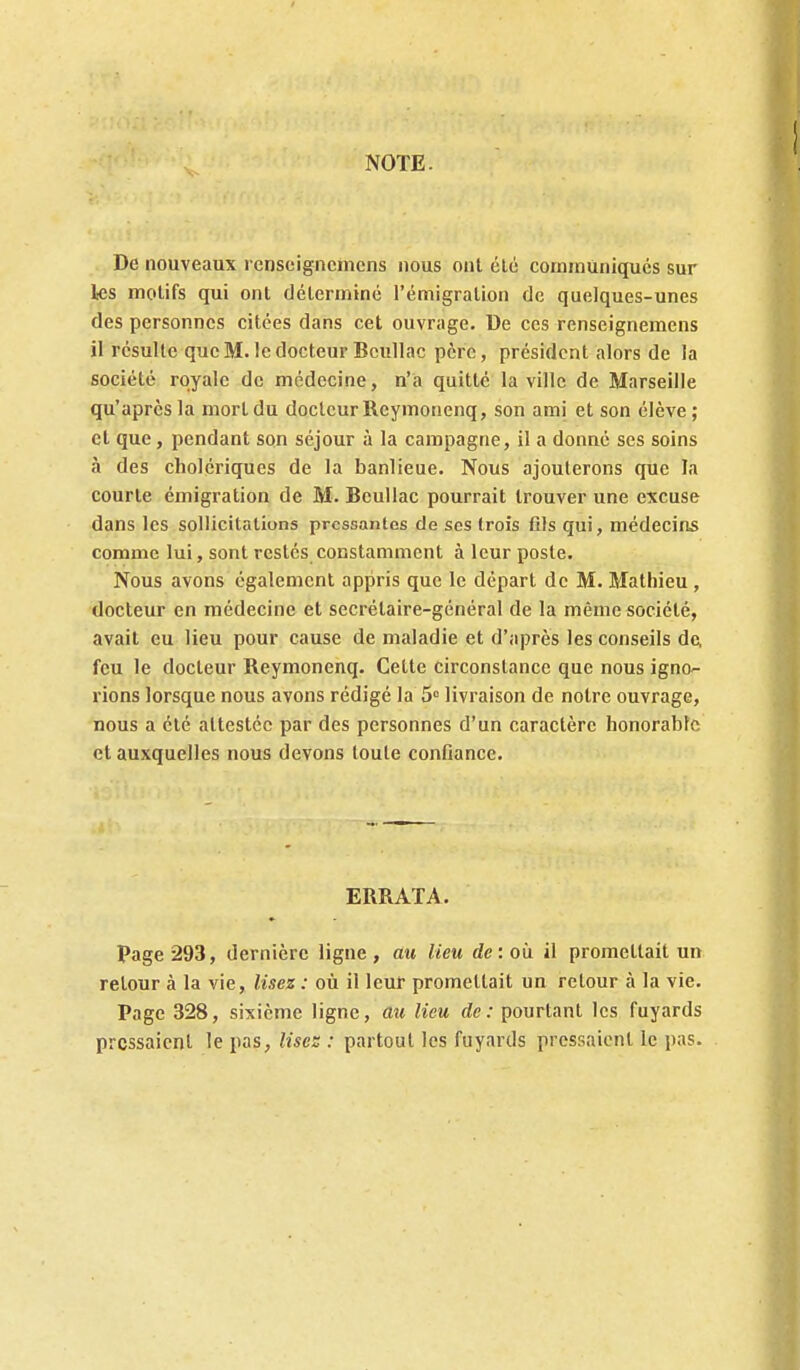 NOTE. De nouveaux rcnseigncmcns nous ont été communiques sur les motifs qui ont déterminé l'émigration de quelques-unes des personnes citées dans cet ouvrage. De ces renseignemens il résulte que M. le docteur Bcullac père, président alors de la société royale de médecine, n'a quitté la ville de Marseille qu'après la mort du docteur Reymonenq, son ami et son élève ; et que, pendant son séjour à la campagne, il a donné ses soins à des cholériques de la banlieue. Nous ajouterons que la courte émigration de M. Bcullac pourrait trouver une excuse dans les sollicitations pressantes de ses trois fils qui, médecins comme lui, sont restes constamment à leur poste. Nous avons également appris que le départ de M. Mathieu, docteur en médecine et secrétaire-général de la même société, avait eu lieu pour cause de maladie et d'après les conseils de, feu le docteur Reymonenq. Cette circonstance que nous igno- rions lorsque nous avons rédigé la 5 livraison de notre ouvrage, nous a été attestée par des personnes d'un caractère honorable et auxquelles nous devons toute conGance. ERRATA. Page 293, dernière ligne, au lieu de: où il promettait un retour à la vie, lisez : où il leur promettait un retour à la vie. Page 328, sixième ligne, au lieu de: pourtant les fuyards pressaient le pas, lises : partout les fuyards pressaient le pas.