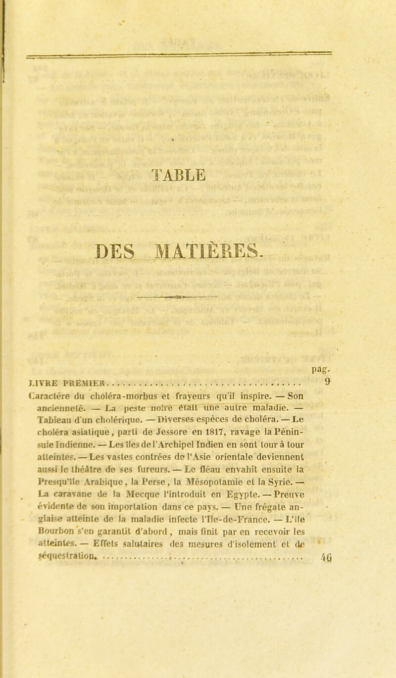 TABLE DES MATIÈRES. 7.ITBE PtlEMIKB (Caractère du choléra-morbus et frayeurs qu'il inspire.—Son ancienneté. — La peste noire érall une autre maladie. — Tableau d un cholérique. — Diverses espèces de choléra. — Le choléra asiatique, parti de Jessore en 1817, ravage la Pénin- sule Indienne.— Les îles de l'Archipel Indien en sont tour à tour atteintes. — Les vastes contrées de l'Asie orientale deviennent aussi le théâtre de ses fureurs. — Le fléau envahit ensuite la Presqu'île Arabique, la Perse, la Mésopotamie et la Syrie. — La caravane de la Mecque l'introduit en Egypte. — Preuve évidente de son importation dans ce pays. — Une frégate an- glaise atteinte de la maladie infecte ITle-de-France. — L'ile Bourbon s'en garantit d'abord , mais finit par en recevoir les atteintes. — Effets salutaires des mesures d'isolement et de séquestration» ,