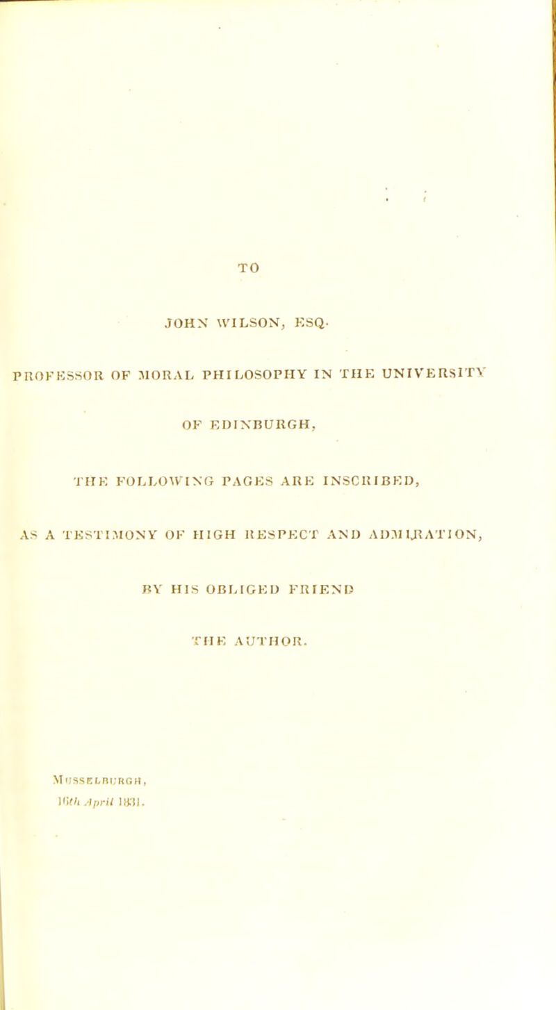 TO JOHN WILSON, KSQ. PROFESSOR OF MORAL PHILOSOPHY IN THE UNIVERSITY OF EDINBURGH. THE FOLLOWING PAGES ARE INSCRIBED, AS A TESTIMONY OF HIGH RESPECT AND ADMIJiATION, BY HIS OBLIGED FRIEND THE AUTHOR. Musselburgh, Mif/i April mi.