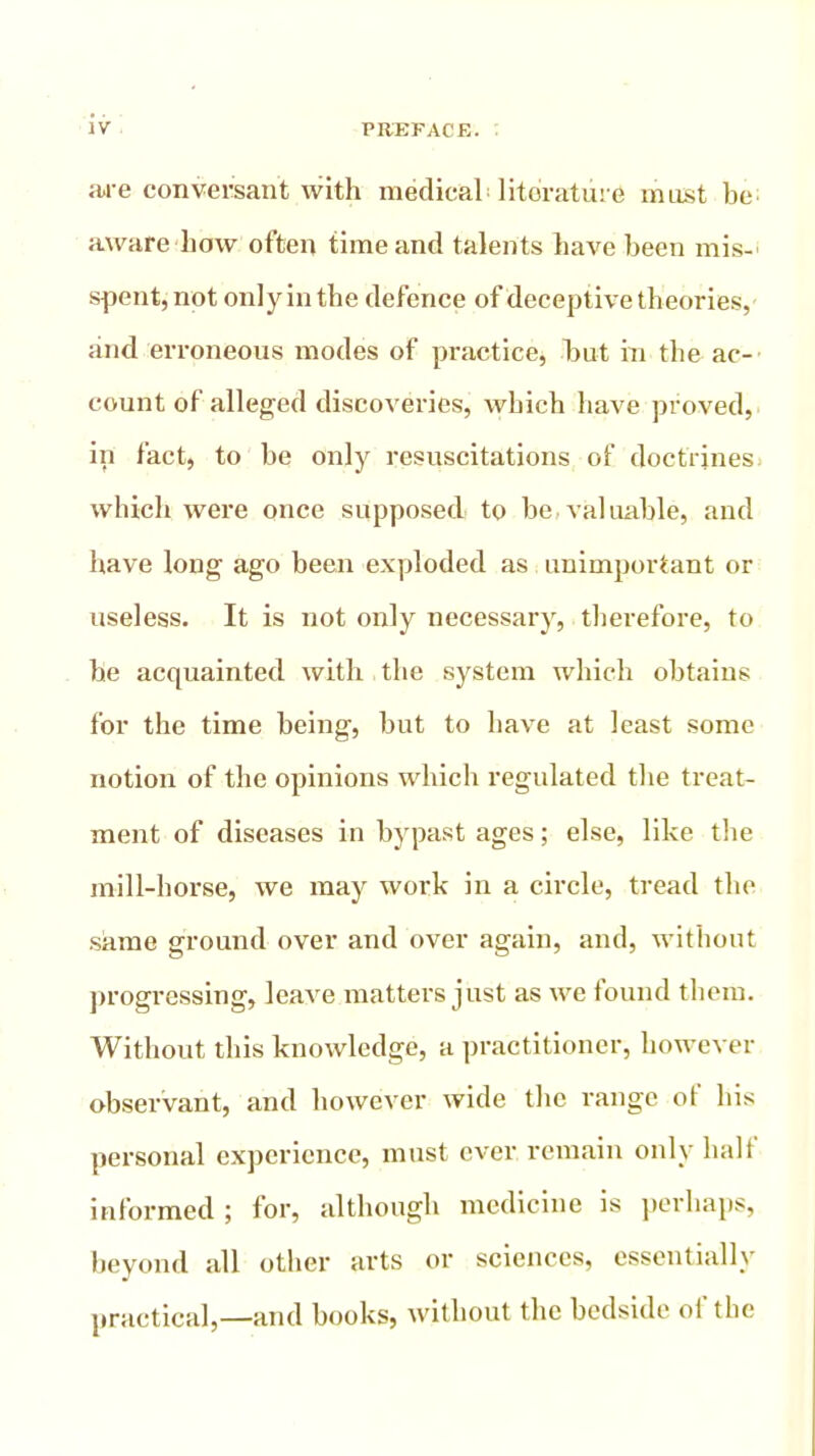 are conversant with medical'literature must be aware how often time and talents have been mis-' spent, not only in the defence of deceptive theories, and erroneous modes of practice, but in the ac- count of alleged discoveries, which have proved, in fact, to be only resuscitations of doctrines which were once supposed to be valuable, and have long ago been exploded as unimportant or useless. It is not only necessary, therefore, to be acquainted with the system which obtains for the time being, but to have at least some notion of the opinions which regulated the treat- ment of diseases in bypast ages; else, like the mill-horse, we may work in a circle, tread the same ground over and over again, and, without progressing, leave matters just as we found them. Without this knowledge, a practitioner, however observant, and however wide the range of his personal experience, must ever remain only half informed ; for, although medicine is perhaps, beyond all other arts or sciences, essentially practical,—and books, without the bedside of the