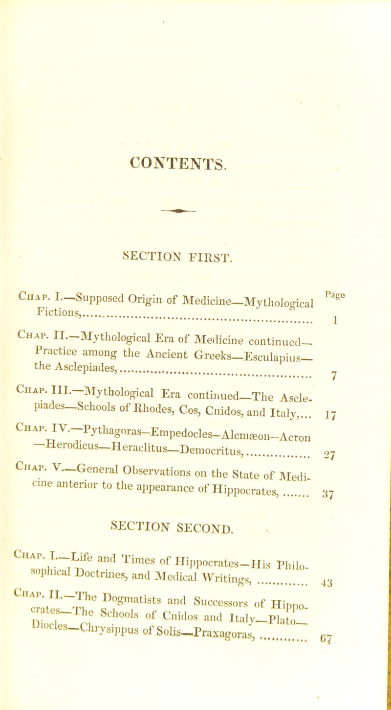 CONTENTS. SECTION FIRST. Chap. L—Supposed Origin of Medicine—Mythological ^ Fictions, Chap. II.-Mythological Era of Medicine continued- Practice among the Ancient Greeks—Escukpius- the Asclepiades, Chap. III.—Mythological Era continued—The Ascle piades-Schools of Rhodes, Cos, Cnidos, and Italy,... 17 CHAP.IV.-Pythagoras-Empedocles-Alcn^on-Acron -Herodicus_H eraclitus-Democritus, 2y Chap. V.-General Observations on the State of Medi c me anterior to the appearance of Hippocrates, :{7 SECTION SECOND. Chap I Life and Times of Hippocrates-His Philo ■ophical Doctrines, and Medical Writings, 43 ^Zterr^ ??^!atista and Succ^ors of Hippo. ates-The Schools of Cnidos and Italy-Plato