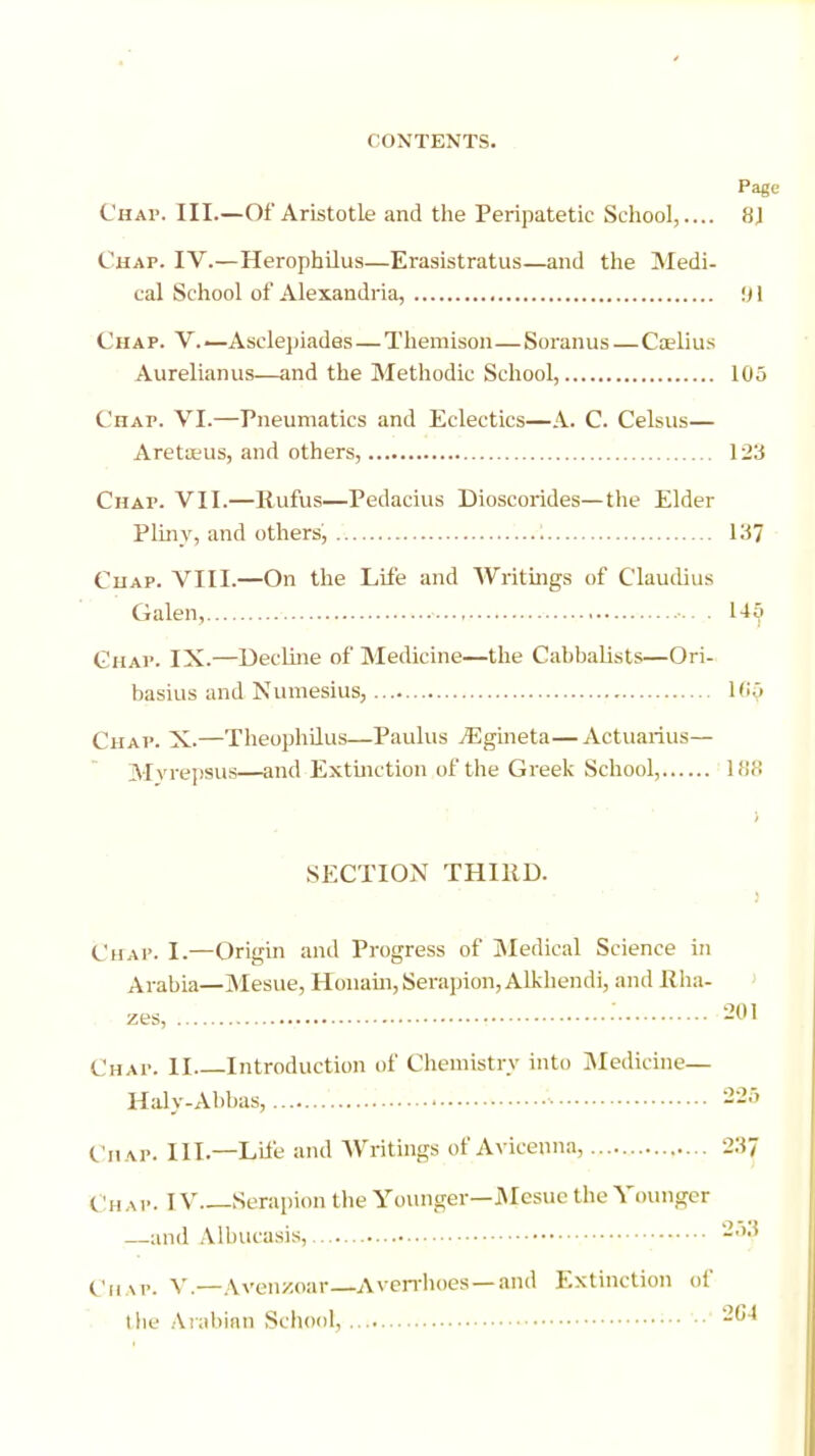 Pag Chap. III.—Of Aristotle and the Peripatetic School,.... 8J Chap. IV.—Herophilus—Erasistratus—and the Medi- cal School of Alexandria, 91 Chap. V.— Asclepiades—Themison—Soranus—Ca?lius Aurelianus—and the Methodic School, 105 Chap. VI.—Pneumatics and Eclectics—A. C. Celsus— Aretseus, and others, 123 Chap. VII.—Ilufus—Pedacius Dioscorides—the Elder Pliny, and others', 137 Chap. VIII.—On the Life and Writings of Claudius Galen, ■•• . 145 Chap. IX.—Decline of Medicine—the Cabbalists—Ori- basius and Numesius, 165 Chap. X.—Theophilus—Paulus yEgineta—Actuarius— Mvrepsus—and Extinction of the Greek School, 188 i SECTION THIHD. Chap. I.—Origin and Progress of Medical Science in Arabia—Mesue, Honain,Serapion,Alkhendi, and Rha- zes, : 201 ('hap. II Introduction of Chemistry into Medicine— Haly-Abbas, 225 Chap. III.—Life and Writings of Avicenna, 237 Chap. IV Serapion the Younger—Mesue the Younger —and Albucasis, 2Sf Chap. V.—Aven/.oar—Averrhoes —and Extinction of the Arabian School, 264
