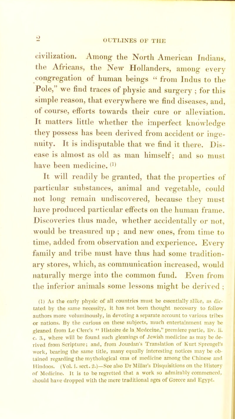 civilization. Among- the North American Indian!., the Africans, the New Hollanders, among- every congregation of human beings  from Indus to the Pole, we find traces of physic and surgery ; for this simple reason, that everywhere we find diseases, and, of course, efforts towards their cure or alleviation. It matters little whether the imperfect knowledge they possess has been derived from accident or inge- nuity. It is indisputable that we find it there. Dis- ease is almost as old as man himself; and so must have been medicine. <'* It will readily be granted, that the properties of particular substances, animal and vegetable, could not long remain undiscovered, because they must have produced particular effects on the human frame. Discoveries thus made, whether accidentally or not. would be treasured up ; and new ones, from time to time, added from observation and experience. Every family and tribe must have thus had some tradition- ary stores, which, as communication increased, would naturally merge into the common fund. Even from the inferior animals some lessons might be derived ; (1) As the early physic of all countries must he essentially alike, as dic- tated by the same necessity, it has not been thought necessary to follow authors more voluminously, in devoting a separate account to various tribes or nations. By the curious on these subjects, much entertainment may lie gleaned from Le C'lerc's  1 listoire de la Mcdccine, premiere partic, liv. ii. c. where will be found such gleanings of Jewish medicine as may be de- rived from .Scripture; and, from .lourdan's Translation of Kurt Sprengel's work, bearing the same title, many equally interesting notices may be ob- tained regarding the mythological eras of medicine among the Chinese and Hindoos. (Vol. i. sect. 2.)—See also Dr Millar's Disquisitions on the History of Medicine. It is to be regretted that a work so admirably commenced, should have dropped with the mere traditional ages of Greece and Egypt.