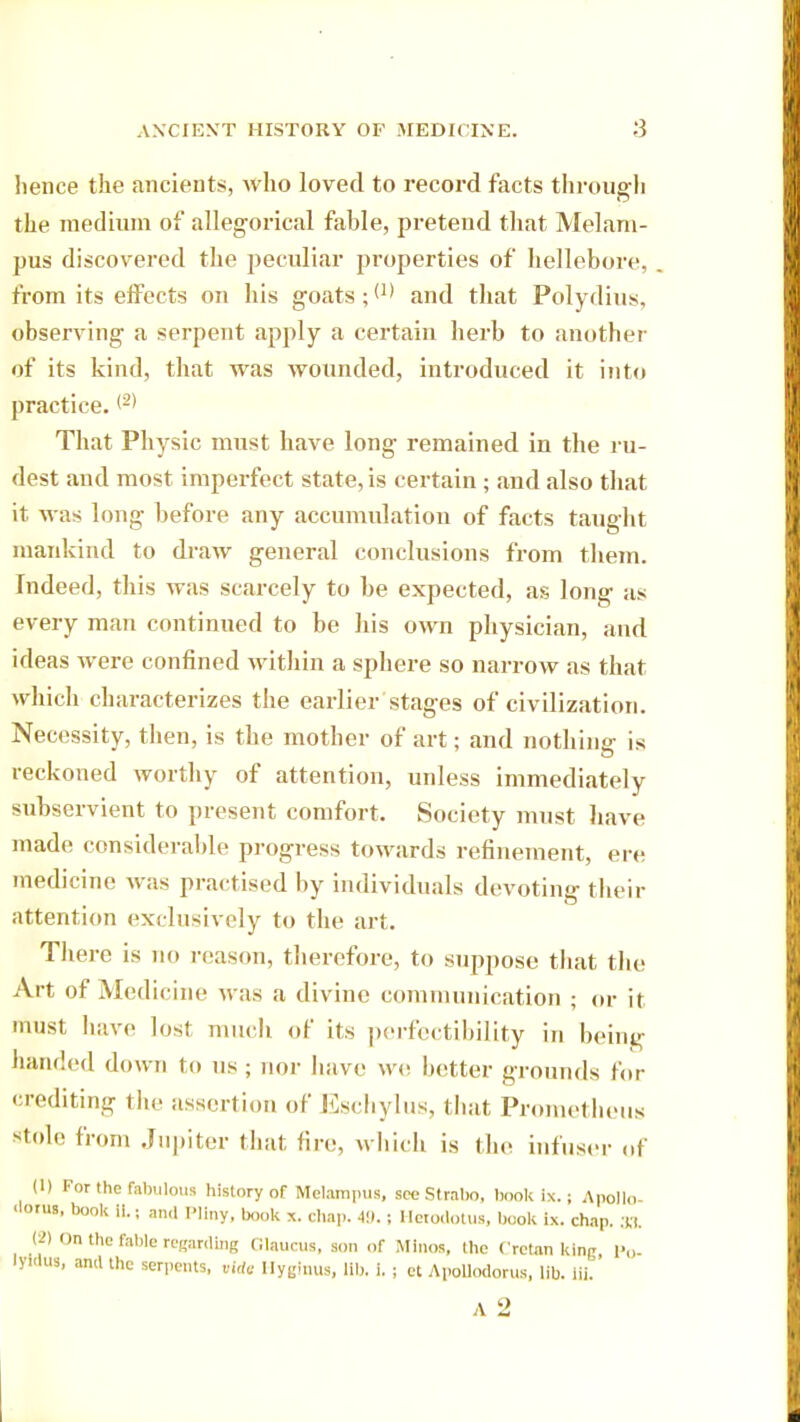 hence the ancients, who loved to record facts through the medium of allegorical fable, pretend that Melam- pus discovered the peculiar properties of hellebore, from its effects on his goats and that Polydius, observing a serpent apply a certain herb to another of its kind, that was wounded, introduced it into practice. <2) That Physic must have long remained in the ru- dest and most imperfect state, is certain ; and also that it was long before any accumulation of facts taught mankind to draw general conclusions from them. Indeed, this was scarcely to be expected, as long as every man continued to be his own physician, and ideas were confined within a sphere so narrow as that which characterizes the earlier stages of civilization. Necessity, then, is the mother of art; and nothing is reckoned worthy of attention, unless immediately subservient to present comfort. Society must have made considerable progress towards refinement, ere medicine was practised by individuals devoting their attention exclusively to the art. There is no reason, therefore, to suppose that the Art of Medicine was a divine communication ; or it must have lost much of its perfectibility in being handed down to us ; nor have we better grounds for crediting the assertion of Eschylus, that Prometheus stole from Jupiter that fire, which is (lie infuser of (1) For the fabulous history of Melampus, see Strabo, book ix.; Apollo- 'lorus, book Its and Pliny, book x. chap. 49.; Herodotus, book ix. chap. 3a (2) On the fable regarding Glaucus, son of Minos, the Cretan king, Po- lypus, and the serpents, vidt Ilyginus, lib. i. ; et Apollodorus, lib. lii.