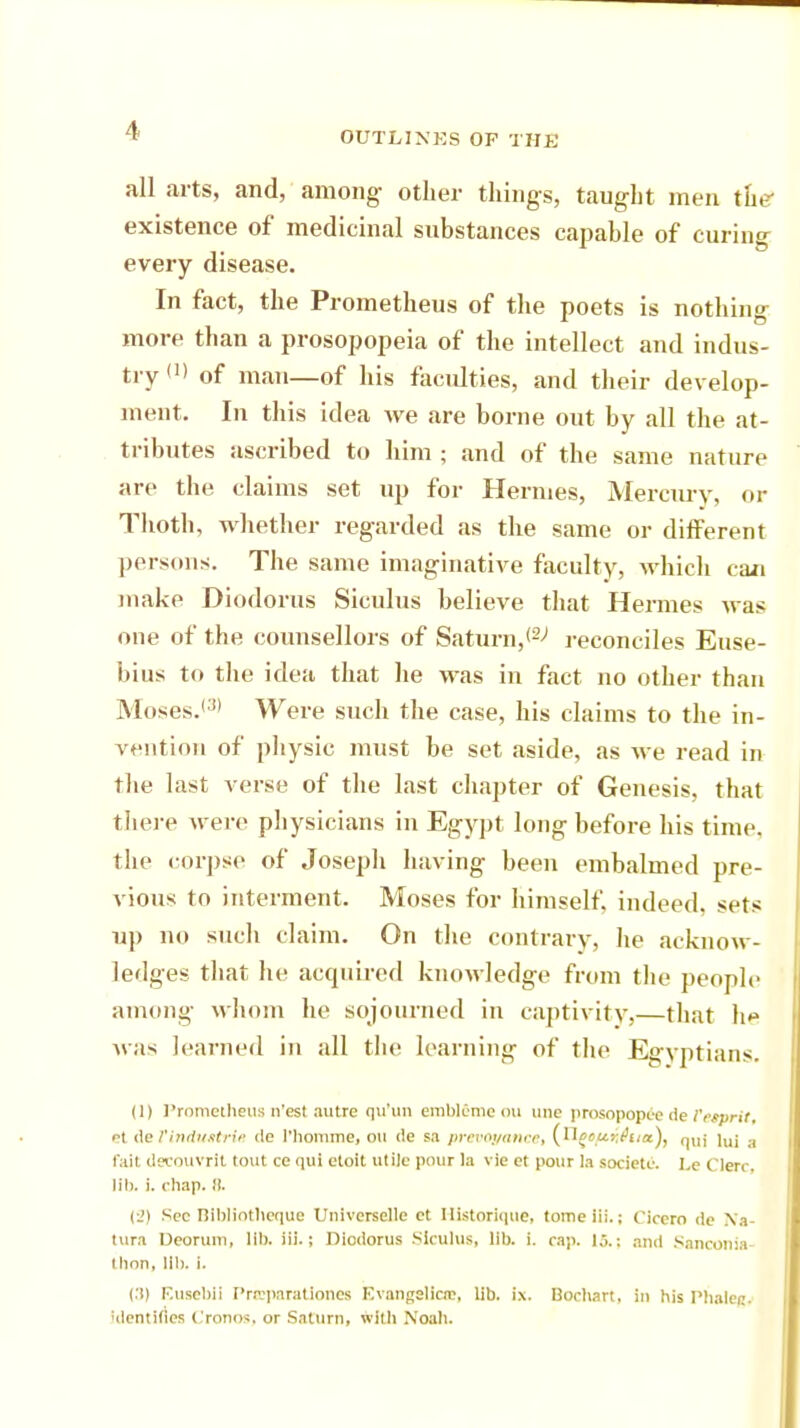 all arts, and, among other things, taught men the existence of medicinal substances capable of curing every disease. In fact, the Prometheus of the poets is nothing more than a prosopopeia of the intellect and indus- try (1) of man—of his faculties, and their develop- ment. In this idea Ave are borne out by all the at- tributes ascribed to him ; and of the same nature are the claims set up for Hermes, Mercury, or Thoth, whether regarded as the same or different persons. The same imaginative faculty, which can make Diodorus Siculus believe that Hermes was one of the counsellors of Saturn,^ reconciles Euse- bius to the idea that lie was in fact no other than Moses.'3' Were such the case, his claims to the in- vention of physic must be set aside, as we read in the last verse of the last chapter of Genesis, that there were physicians in Egypt long before his time, the corpse of Joseph having been embalmed pre- vious to interment. Moses for himself, indeed, sets up no such claim. On the contrary, he acknow- ledges that he acquired knowledge from the people among whom he sojourned in captivity,—that ho was learned in all the learning of the Egyptians. (1) Prometheus n'est autre qu'un embleme ou une prosopopee de Tttprit, et de Vindustrie de l'liomme, on de sa prevoganeet (H{»/»nA»«)> qui lui a fait decouvrlt (out ce qui etoit utile pour la vie et pour la societc. Le Here, lib. i. chap. 8. {•>) Sec nil>liotlicque Universelle et Ilistoriqtie, tomeiii.; Cicero de Na- tura DeoruiTlj lib. Hi.; Diodorus Siculus, lib. i. cap. 15.: and Sanconia- thon, 111), i. (:i) Eusebil PraeparaUonea BvangeUeae, lib. ix. Bocbart, in his Phaleg, 'dentifies Cronos, or Saturn, with .Noah.