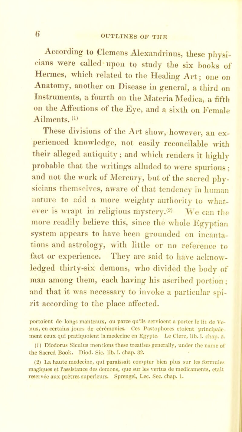 According to Clemens Alexandrinus, these physi- cians were called upon to study the six books of Hermes, which related to the Healing Art; one on Anatomy, another on Disease in general, a third on Instruments, a fourth on the Materia Medica, a fifth on the Affections of the Eye, and a sixth on Female Ailments. <'> These divisions of the Art show, however, an ex- perienced knowledge, not easUy reconcilable with their alleged antiquity; and which renders it highlv probable that the writings alluded to were spurious ; and not the work of Mercury, but of the sacred phy- sicians themselves, aware of that tendency in human nature to add a more weighty authority to what- ever is wrapt in religious mystery.*2' We car. the more readily believe this, since the whole Egyptian system appears to have been grounded on incanta- tions and astrology, with little or no reference' to fact or experience. They are said to have acknow- ledged thirty-six demons, who divided the body of man among them, each having his ascribed portion : and that it was necessary to invoke a particular spi- rit according to the place affected. portoient de longs manteaux, ou parce qu'ils serviocnt a porter le lit de Ve- nus, en certains jours de cerdmonies. Ces Pastophores etoient principair- inent ceux qui pratiquoient la medecine en Egypte. Lc Clerc, lib. i. chap. 5. (1) Diodorus Slculus mentions these treatises generally, under the name of the Sacred Book. Diod. Sic. lib. i. chap. 82. (2) La haute medecine, qui paraissait compter bien plus sur les formula inagiques et l'assistance des demons, que sur les vertus de medicaments, etait reservec aux pretres supericurs. Sprcngcl, Lec. Sec. chap. 1.