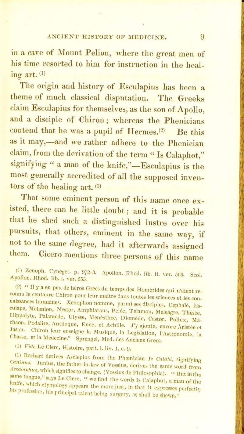 in a cave of Mount Pelion, where the great men of his time resorted to him for instruction in the heal- ing art.(1) The origin and history of Esculapius has been a theme of much classical disputation. The Greeks claim Esculapius for themselves, as the son of Apollo, and a disciple of Chiron ; whereas the Phenicians contend that he was a pupil of Hermes.<2) Be this as it may,—and we rather adhere to the Phenician claim, from the derivation of the term  Is Calaphot, signifying « a man of the knife,—Esculapius is the most generally accredited of all the supposed inven. tors of the healing art. <3> That some eminent person of this name once ex- isted, there can be little doubt; and it is probable that he shed such a distinguished lustre over his pursuits, that others, eminent in the same way, if not to the same degree, had it afterwards assigned them. Cicero mentions three persons of this name . !,Zenn°!,h; ?neget AP°llon- Rh°d. Hb. ii- ver. 508. Scol. Apollon. Rhod. lib. i. ver. 555, (2)  II y a en peu de heros Grecs du temps des Homerides qui n'aient re- cormu !e centaure Chiron pour leur maitre dans toutes les sciences et les con- naissances humaines. Xenophon nomine, parmi ses disciples, Cephale Es culape, Melanlon, Nestor, Amphiaraus, Pelee, Telamon, Meleagre, Thesee Ilippolyte, Palamede, Ulysse. Menesthee, Diomcde. Castor. Pollux Ma' £™ P;'fire',Anti,0('ue' E*e- - Achille. J'yajonte, encore Aristec er ChT' . , ™ ,r enSe'gne 13 Ml'SiqUC' Ia Leei«lation, 1'Astronomie, la Chas.se, et la Medecine. Sprengel, Med. des Anciens Grecs. (I) Vide Le Clerc, Histoire, part. i. Uv. 1. c B. (1) Bochart derives Asclepius from the Phoenician U CalaU, slgnifvlna '<- Junius, the father-in-law of Vossius, derives the same word from tocalaphu,, which signifies to change. (Vossius de Phllosophla). But In the »me tongue. says Le Cere, « we find the words ,s Calaphot, , Zottol ' • wh,,-hetymol,,Ry appears the more just, In that It expresses perfectly W- Profession, his principal talent being surgery, « shall be shewn,1'