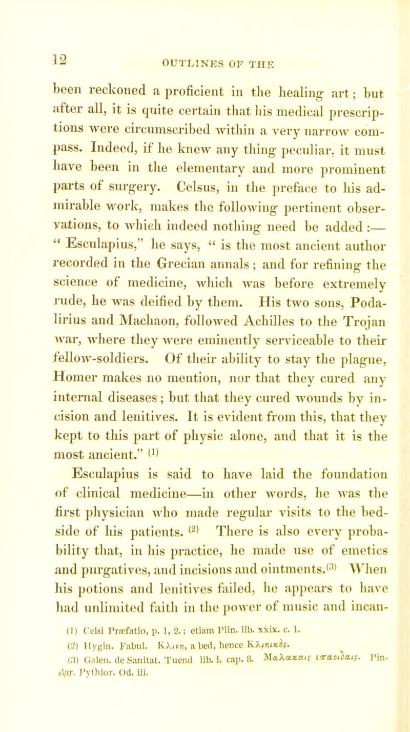 been reckoned a proficient in the healing art; but after all, it is quite certain that his medical prescrip- tions were circumscribed within a very narrow com- pass. Indeed, if he knew any thing peculiar, it must have been in the elementary and more prominent parts of surgery. Celsus, in the preface to his ad- mirable work, makes the following pertinent obser- vations, to which indeed nothing need be added :—  Esculapius, he says,  is the most ancient author recorded in the Grecian annals; and for refining the science of medicine, which was before extremely rude, he was deified by them. His two sons, Poda- lirius and Machaon, followed Achdles to the Trojan war, where they were eminently serviceable to their fellow-soldiers. Of their ability to stay the plague, Homer makes no mention, nor that they cured any internal diseases; but that they cured wounds by in- cision and lenitives. It is evident from this, that they kept to this part of physic alone, and that it is the most ancient. (n Esculapius is said to have laid the foundation of clinical medicine—in other words, he was the first physician who made regular visits to the bed- side of his patients. (2) There is also every proba- bility that, in his practice, he made use of emetics and purgatives, and incisions and ointments.*31 AVhen his potions and lenitives failed, he appears to have had unlimited faith in the power of music and incan- (1) Celsi Prcefatlo, p. 1, 2.; ctiam Plln, lib. xxix. c. 1. (2) Ilygin. Kabul. K?.itr„ a bed, hence Kkir,iKif. (3) Galen, deSanltat. Tuend lib. i. ca)>. It. MaXa*a<s vramlm;. Pin- dar, Pythlor. od. iii.