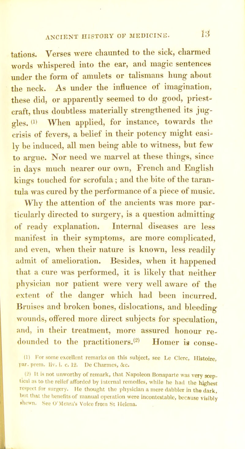 tations. Verses were chaunted to the sick, charmed words whispered into the ear, and magic sentences under the form of amulets or talismans hung about the neck. As under the influence of imagination, these did, or apparently seemed to do good, priest- craft, thus doubtless materially strengthened its jug- gles. (1) When applied, for instance, towards the crisis of fevers, a belief in their potency might easi- ly be induced, all men being able to witness, but few to argue. Nor need we marvel at these things, since in days much nearer our own, French and English kings touched for scrofula; and the bite of the taran- tula was cured by the performance of a piece of music. Why the attention of the ancients was more par- ticularly directed to surgery, is a question admitting of ready explanation. Internal diseases are less manifest in their symptoms, are more complicated, and even, when their nature is known, less readily admit of amelioration. Besides, when it happened that a cure was performed, it is likely that neither physician nor patient were very well aware of the extent of the danger which had been incurred. Bruises and broken bones, dislocations, and bleeding wounds, offered more direct subjects for speculation, and, in their treatment, more assured honour re- dounded to the practitioners.12' Homer is conse- nt For some excellent remarks on this subject, see Le Clerc, Ilistoirc, par. prem. liv. i. c. 12. De Charmes, &c. (-'I It is not unworthy of remark, that Napoleon Bonaparte was very scep- tical as to the relief afforded by internal remedies, while he had the highest respect for turgery. He thought the physician a mere dabbler in the dark, but that the benefits of manual operation were incontestable, because visibly •hewn. See O'Meara'i Voice from St Helena.