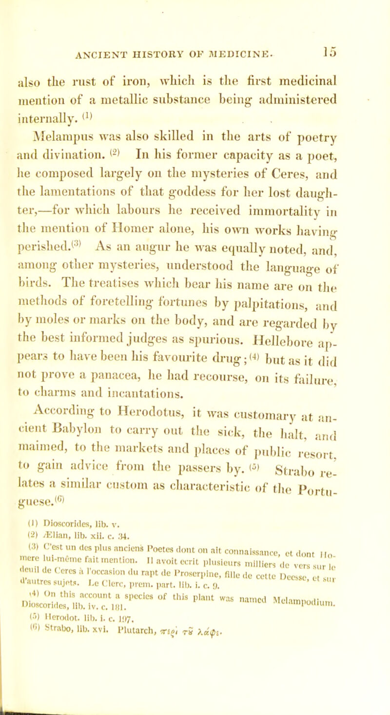 also the rust of iron, which is the first medicinal mention of a metallic substance being administered internally. (1) Melampus M as also skilled in the arts of poetry and divination. (2) In his former capacity as a poet, he composed largely on the mysteries of Ceres, and the lamentations of that goddess for her lost daugh- ter,—for which labours he received immortality in the mention of Homer alone, his own works having perished/3' As an augur he was equally noted, and, among other mysteries, understood the language of birds. The treat ises which bear his name are on the methods of foretelling fortunes by palpitations, and by moles or marks on the body, and are regarded by the best informed judges as spurious. Hellebore ap- pears to have been his favourite drug;'4) but as it did not prove a panacea, he had recourse, on its failure, to charms and incantations. According to Herodotus, it was customary at an- cient Babylon to carry out, the sick, the halt, ar maimed, to the markets and places of public resoi to gain advice from the passers by. Is) Strabo . lates a similar custom as characteristic of the Portu guese.161 (1) Dioscorides, lib. v. (2) .Elian, lil>. xii. c. :!4. eest un dcs '*lus :mms poetes dont on ait connaissance et dont ii„ -nero ul-mSme fait mention. I, avott ecrlt plu.ieurs miillen de vers 8U t deuU de ( eres a loccasion du rapt <le Proserpine, Bile de celte Dees* e. ,,„ J awtres sujot,. Le Clerc, prem. part. lib. i. c. 9. <•»> On this account a species of this plant was named Molam^i DloKorides, Ub. Iv. c. 181. s'<-'.impodium. (5) Herodot. lib. i. c. 107, («) Strabo, lib. xvi. Plutarch, r5 keif*. arid ft, re-