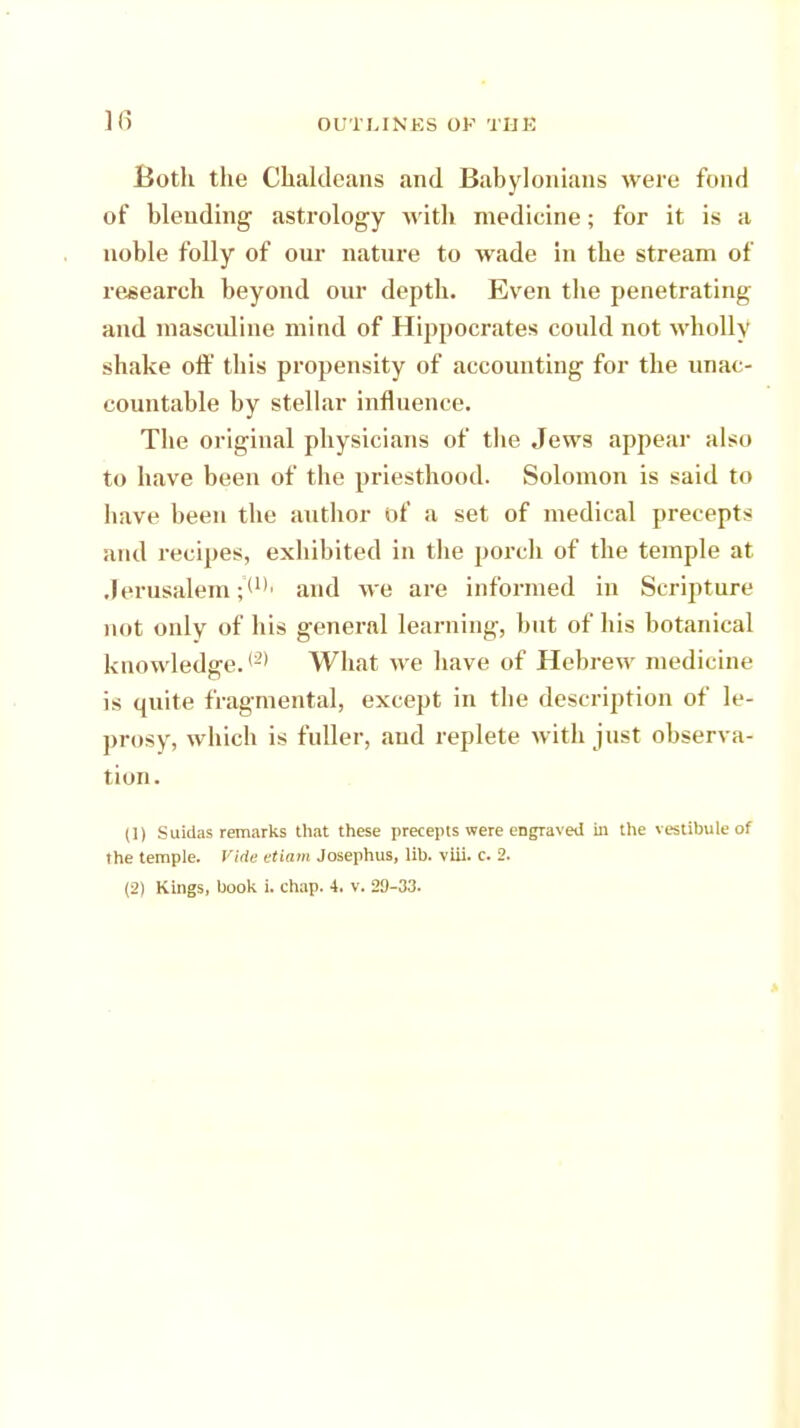 Both the Chaldeans and Babylonians were fond of blending astrology with medicine; for it is a noble folly of our nature to wade in the stream of research beyond our depth. Even the penetrating and mascidine mind of Hippocrates could not wholly shake off tins propensity of accounting for the unac- countable by stellar influence. The original physicians of tbe Jews appear also to have been of tbe priesthood. Solomon is said to bave been the author of a set of medical precepts and recipes, exhibited in the porch of the temple at Jerusalem and we are informed in Scripture not only of his general learning, but of his botanical knowledge.{2) What we have of Hebrew medicine is quite fragmental, except in tbe description of le- prosy, which is fuller, aud replete with just observa- tion. (1) Suidas remarks that these precepts were engraved ill the vestibule of the temple. Vide etiam Josephus, lib. viii. c. 2. (2) Kings, book i. chap. 4. v. 29-33.