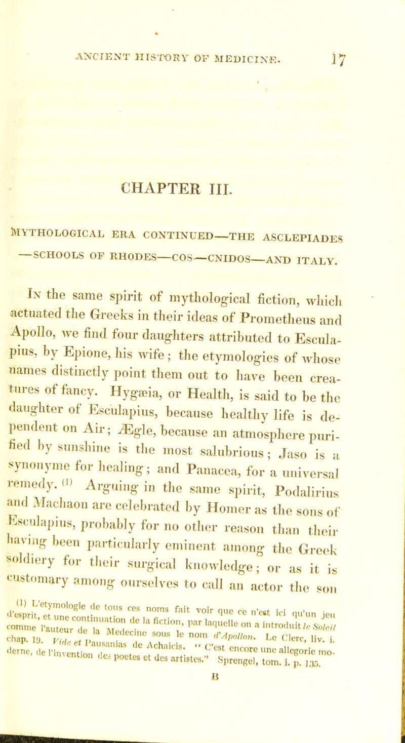 CHAPTER III. Mythological era continued—the asclepiades — SCHOOLS OF RHODES—COS—CNIDOS—AND ITALY. In the same spirit of mythological fiction, which actuated the Greeks in their ideas of Prometheus and Apollo, we find four daughters attributed to Escula- pius, by Epione, his wife; the etymologies of whose names distinctly point them out to have been crea- tures of fancy. Hygaeia, or Health, is said to be the daughter of Esculapius, because healthy life is de- pendent on Air; Mgle, because an atmosphere puri- fied by sunshine is the most salubrious; Jaso is a synonyme for healing; and Panacea, for a universal remedy. (D Arguing in the same spirit, Podalirius and Machaon are celebrated by Homer as the sons of Esculapius, probably for no other reason than their having been particularly eminent among the Greek soldiery for their surgical knowledge; or as it is customary among ourselves to call an actor the son ' 'ment,0n Ues PCU'S ^ de° tl-tes. Sprengel, ton,. 1. p ,x, B