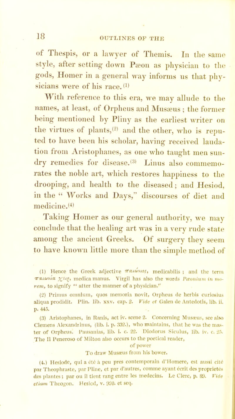 of Thespis, or a lawyer of Themis. In the same style, after setting- down Pa?on as physician to tin- gods, Homer in a general way informs us that phy- sicians were of his race. f1' With reference to this era, we may allude to the names, at least, of Orpheus and Musaeus ; the former being mentioned by Pliny as the earliest writer on the virtues of plants,*2' and the other, who is repu- ted to have been his scholar, having received lauda- tion from Aristophanes, as one who taught men sun- dry remedies for disease.*3' Linus also commemo- rates the noble art, which restores happiness to the drooping, and health to the diseased; and Hesiod, in the  Works and Days, discourses of diet and medicine.*4' Taking Homer as our general authority, we may conclude that the healing art was in a very rude state among the ancient Greeks. Of surgery they seem to have known little more than the simple method of (1) Hence the Greek adjective Tuiuviii:, medicabilis ; and the term voLiinMia. %ug, medica man us. Virgil has also the words Pteonium in »»>- rctn, to signify  alter the manner of a physician. (2) Primus omnium, (pios memoria novit, Orpheus de herhis cuiiocius aliqua prodidit. Plin. lib. xxv. cap. 2. Fide et Galen dc Antedotis, lib. ii. p. 44.0. (3) Aristophanes, in Ranis, act iv. scene 2. Concerning Mus.tus, see also Clemens Alexandrinus, (lib. i. p. .132.), who maintains, that he was the mas- ter of Orpheus. Pausanias, lib. i. c. 22. DIodorus Slculut, lib. iv. c. 25. The 11 Peneroso of Milton also occurs to the poetical reader, of power To draw Musnnis from his bower. (4.) Ileslodc, qui a etc a pen pres conlemporain d'Homerc, est aussi cite par Theophraste, par Pline, ct par d'autres, rommc ayant ecrit des propriety's des plantes; par on il tient rang cntrc lcs medecins. Lc Clerc, p. 80. Vide ttlam TheosoD. Hcsicd, v. y^o. et sen.