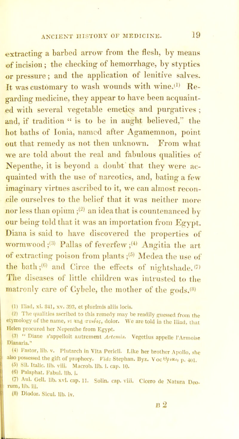 extracting a barbed arrow from the flesh, by means of incision; the checking of hemorrhage, by styptics or pressure; and the application of lenitive salves. It was customary to wash wounds with wine.(1> Re- garding medicine, they appear to have been acquaint- ed with several vegetable emetics and purgatives ; and, if tradition  is to be in aught believed, tlie hot baths of Ionia, named after Agamemnon, point out that remedy as not then unknown. From what we are told about the real and fabulous cpialities of Nepenthe, it is beyond a doubt that they were ac- quainted with the use of narcotics, and, bating a few imaginary virtues ascribed to it, we can almost recon- cile ourselves to the belief that it was neither more nor less than opium ;(2) an idea that is countenanced by our being told that it was an importation from Egypt. Diana is said to have discovered the properties of wormwood ;(:i> Pallas of feverfew ;(4) Angitia the art of extracting poison from plants ;(3) Medea the use of the bath;'6' and Circe the effects of nightshade. <7' The diseases of little children was intrusted to the matronly care of Cybele, the mother of the gods.1' (II Iliad, xi. 841, xv. 393, et plurimis aliis locis. (2) The qualities ascribed to this remedy may lie readily guessed from the etymology of the name, v! ind sWas, dolor. We are told in the Iliad, that Helen procured her Nepenthe from Egypt. (3)  Diane s'appelloit autrcment Artemit. Vegetius appelle I'Armolse Dionaria. (4) Fa»tor, lib. v. Plutarch in Vita Pericli. Like her brother Apollo, she also possessed the gift of prophecy. Vide Stcphan. Uyz. Voc*ty<«', p. 401, (») Sll. Italic. Ml). vliL Macrob. lib. i. cap. 10. (6) Palaphat. Kabul, lib. i. (7) Aul. GelL lib. xvl. cap. II. Solin. cap. viii. Cicero de Natura Deo- rum, lib. iii. (8) Diodor. Sicul. lib. iv. 15 2
