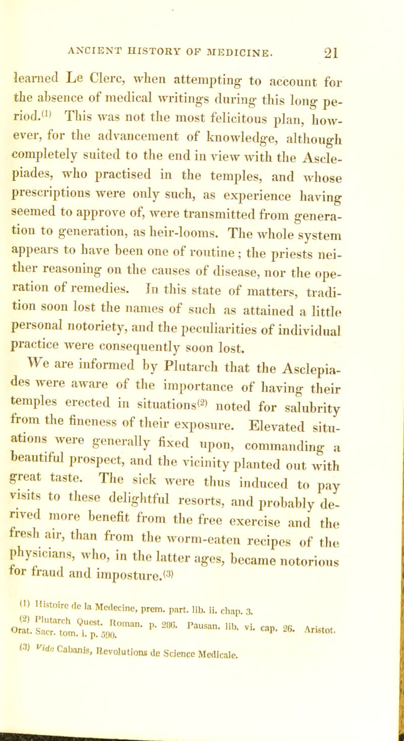 learned Le Clerc, when attempting to account for the absence of medical writing's during this long pe- riod.(1) This was not the most felicitous plan, how- ever, for the advancement of knowledge, although completely suited to the end in view with the Ascle- piades, who practised in the temples, and whose prescriptions were only such, as experience having seemed to approve of, were transmitted from genera- tion to generation, as heir-looms. The whole system appears to have been one of routine; the priests nei- ther reasoning on the causes of disease, nor the ope- ration of remedies. In this state of matters, tradi- tion soon lost the names of such as attained a little personal notoriety, and the peculiarities of individual practice were consequently soon lost. We are informed by Plutarch that the Asclepia- des were aware of the importance of having their temples erected in situations*2* noted for salubrity from the fineness of their exposure. Elevated situ- ations were generally fixed upon, commanding a beautiful prospect, and the vicinity planted out with great taste. The sick were thus induced to pay visits to these delightful resorts, and probably de- rived more benefit from the free exercise and the fresh air, than from the worm-eaten recipes of the physicians, who, in the latter ages, became notorious tor fraud and imposture.<3> 11 > Hfetoire ,1c la Medecine, prom. part. lib. ii. chap. 3 ol*^Z™rn- 2,,,i- p~iib-vi- * *** (3) vide Cabanls, devolution* de Science Medicate.