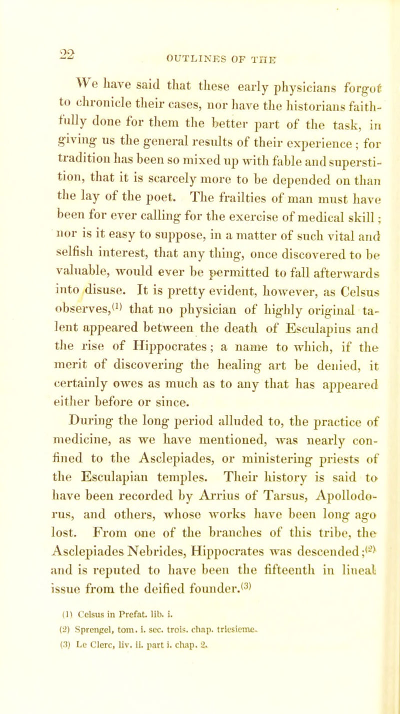 OUTLINES OF THE We have said that these early physicians forgot to chronicle their cases, nor have the historians faith- fully done for them the better part of the task, in giving us the general results of their experience ; for tradition has heen so mixed up with fahle and supersti- tion, that it is scarcely more to he depended on than the lay of the poet. The frailties of man must have; been for ever calling for the exercise of medical skill; nor is it easy to suppose, in a matter of such vital and selfish interest, that any thing, once discovered to be valuable, would ever be permitted to fall afterwards into disuse. It is pretty evident, however, as Celsus observes,11' that no physician of highly original ta- lent appeared between the death of Esculapius and the rise of Hippocrates; a name to which, if the merit of discovering the healing art be denied, it certainly owes as much as to any that has appeared either before or since. During the long period alluded to, the practice of medicine, as we have mentioned, was nearly con- fined to the Asclepiades, or ministering priests of the Esculapian temples. Their history is said to have been recorded by Arrins of Tarsus, Apollodo- rus, and others, whose works have been long ago lost. From one of the branches of this tribe, the Asclepiades Nebrides, Hippocrates was descended ;(:?> and is reputed to have been the fifteenth in lineal issue from the deified founder.'3* in Celsus in Prcfnt. HI), i. Sprengel, torn. I. sec. trols. chap, trlcsicmc-