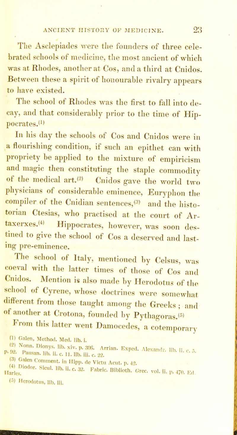 The Asclepiades were the founders of three cele- brated schools of medicine, the most ancient of which was at Rhodes, another at Cos, and a third at Cnidos. Between these a spirit of honourable rivalry appears to have existed. The school of Rhodes was the first to fall into de- cay, and that considerably prior to the time of Hip- pocrates.'1' In his day the schools of Cos and Cnidos were in a flourishing condition, if such an epithet can with propriety be applied to the mixture of empiricism and magic then constituting the staple commodity of the medical art.<2> Cnidos gave the world two physicians of considerable eminence, Euryphon the compiler of the Cnidian sentences,*3' and the histo- torian Ctesias, who practised at the court of Ar- taxerxes.'4' Hippocrates, however, was soon des- tined to give the school of Cos a deserved and last- ing pre-eminence. The school of Italy, mentioned by Celsus, was coeval with the latter times of those of Cos and Cnidos. Mention is also made by Herodotus of the school of Cyrene, whose doctrines were somewhat different from those taught among the Greeks ; and of another at Crotona, founded by Pythagoras.*-') From this latter went Damocedes, a cotempora, y (1) Galen, Method. Med. lib. i. p £ NpT Di™y. XiV' P- ™- A™n- E*Pod. Alexandr. lib. ii. ,. .-, V--)2. Pausan. lib. Ii. c. 11. lib. HI. c. 22. (3) Galen Comment, in Hipp, de Victu Acut. p. 42. ^•JModor. Slcul. lib. ii. c. 32. fabric. BIblloth. Grec. vol. ii. p. 470. Ed (5) Herodotus, lib. Hi.