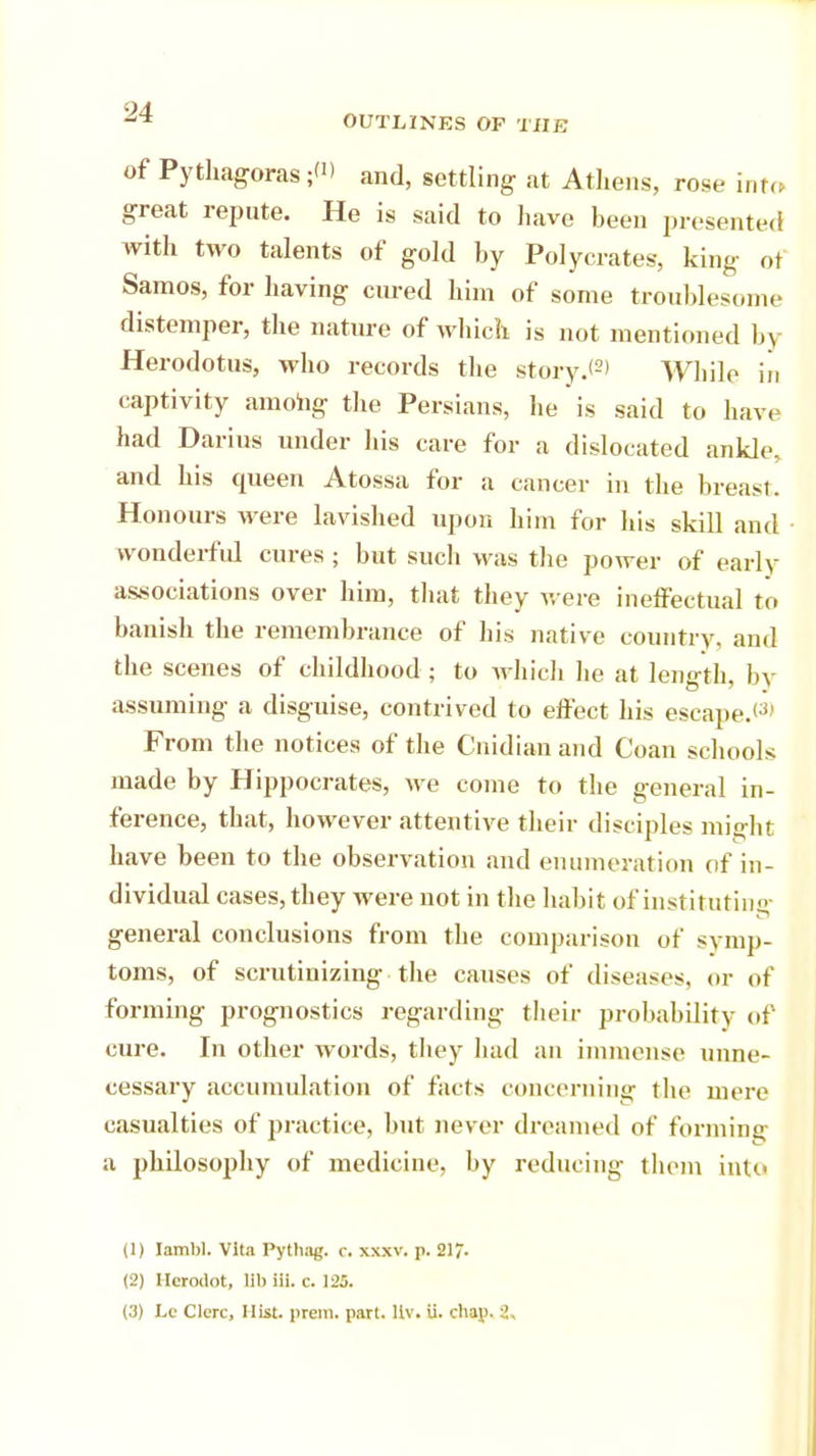 of Pythagoras;'1) and, settling at Athens, rose into great repute. He is said to have been presented with two talents of gold by Polycrates, king of Samos, for having cured him of some troublesome distemper, the nature of which is not mentioned by Herodotus, who records the story.*2' While iii captivity among the Persians, he is said to have had Darius under his care for a dislocated ankle, and his queen Atossa for a cancer in the breast. Honours were lavished upon him for his skill and wonderful cures ; but such was the power of early associations over him, that they were ineffectual to banish the remembrance of his native country, and the scenes of childhood ; to which he at length, by assuming a disguise, contrived to effect his escape.<3> From the notices of the Cnidian and Coan schools made by Hippocrates, we come to the general in- ference, that, however attentive their disciples might have been to the observation and enumeration of in- dividual cases, they were not in the habit of instituting general conclusions from the comparison of symp- toms, of scrutinizing the causes of diseases, or of forming prognostics regarding their probability of cure. In other words, they had an immense unne- cessary accumulation of facts concerning the mere casualties of practice, but never dreamed of forming a philosophy of medicine, by reducing them into (1) Iambi. Vita Pythag. c. xxxv. p. 21/. (2) Ilcroclot, lib iii. c. 125.