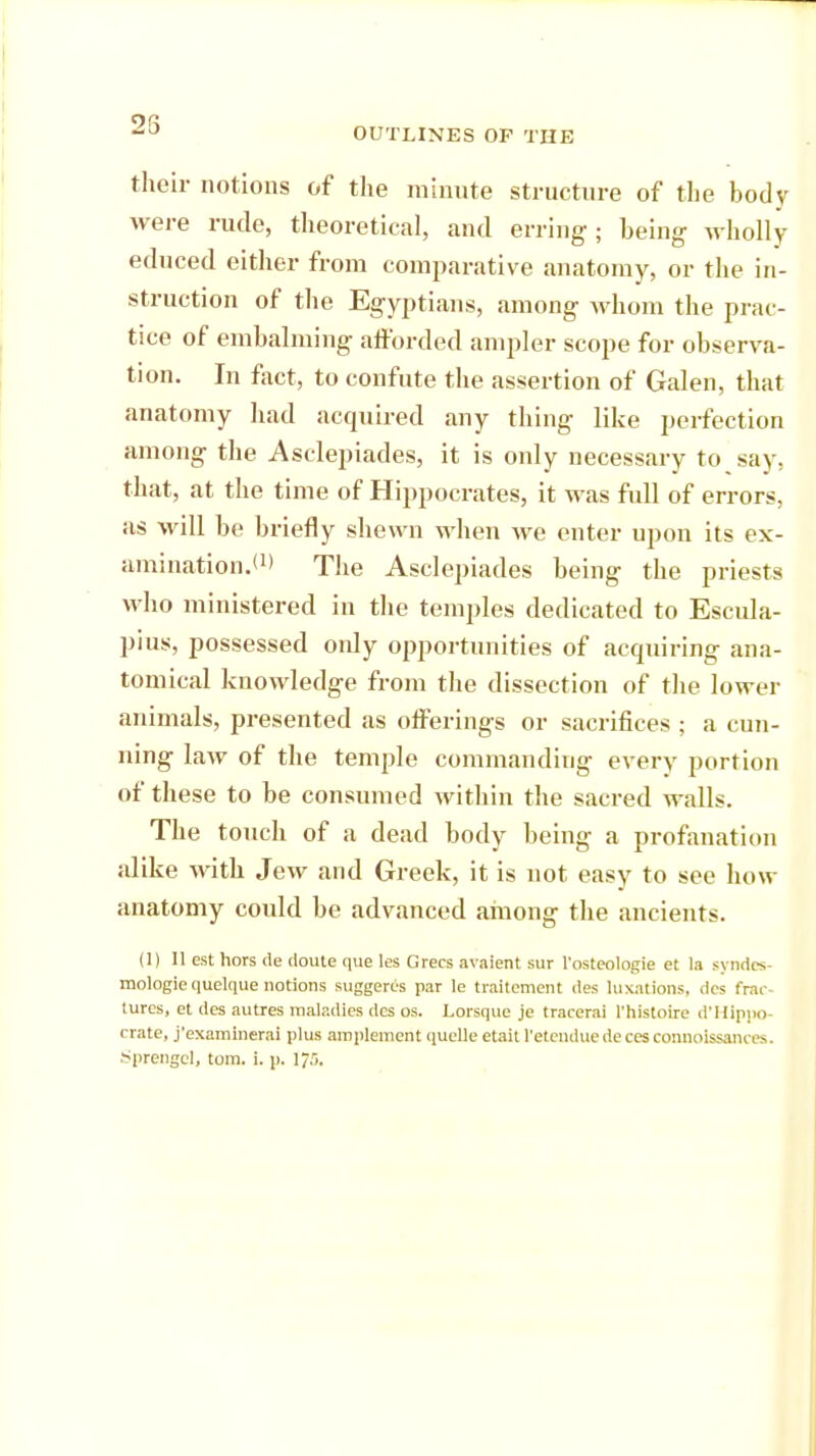 25 OUTLINES OP THE their notions of the minute structure of the body were rude, theoretical, and erring; being wholly educed either from comparative anatomy, or the in- struction of the Egyptians, among whom the prac- tice of embalming afforded ampler scope for observa- tion. In fact, to confute the assertion of Galen, that anatomy had acquired any thing like perfection among the Asclepiades, it is only necessary to say, that, at the time of Hippocrates, it was full of errors, as will be briefly shewn when we enter upon its ex- amination.*1' The Asclepiades being the priests who ministered in the temples dedicated to Escula- pius, possessed only opportunities of acquiring ana- tomical knowledge from the dissection of the lower animals, presented as offerings or sacrifices ; a cun- ning law of the temple commanding every portion of these to be consumed within the sacred walls. The touch of a dead body being a profanation alike with Jew and Greek, it is not easy to see how anatomy could be advanced among the ancients. (1) 11 est hors de doute que les Grecs avaient sur l'osteologie et la syndcs- mologie quelque notions suggercs par le traitement des luxations, dcs frac- tures, et des autres maladies dcs os. Lorsque je tracerai l'histoire d'Hippo- crate, j'examinerai plus amplement quelle etait l'etenduedecesconnolssances. Sprengcl, torn. i. p. I75.